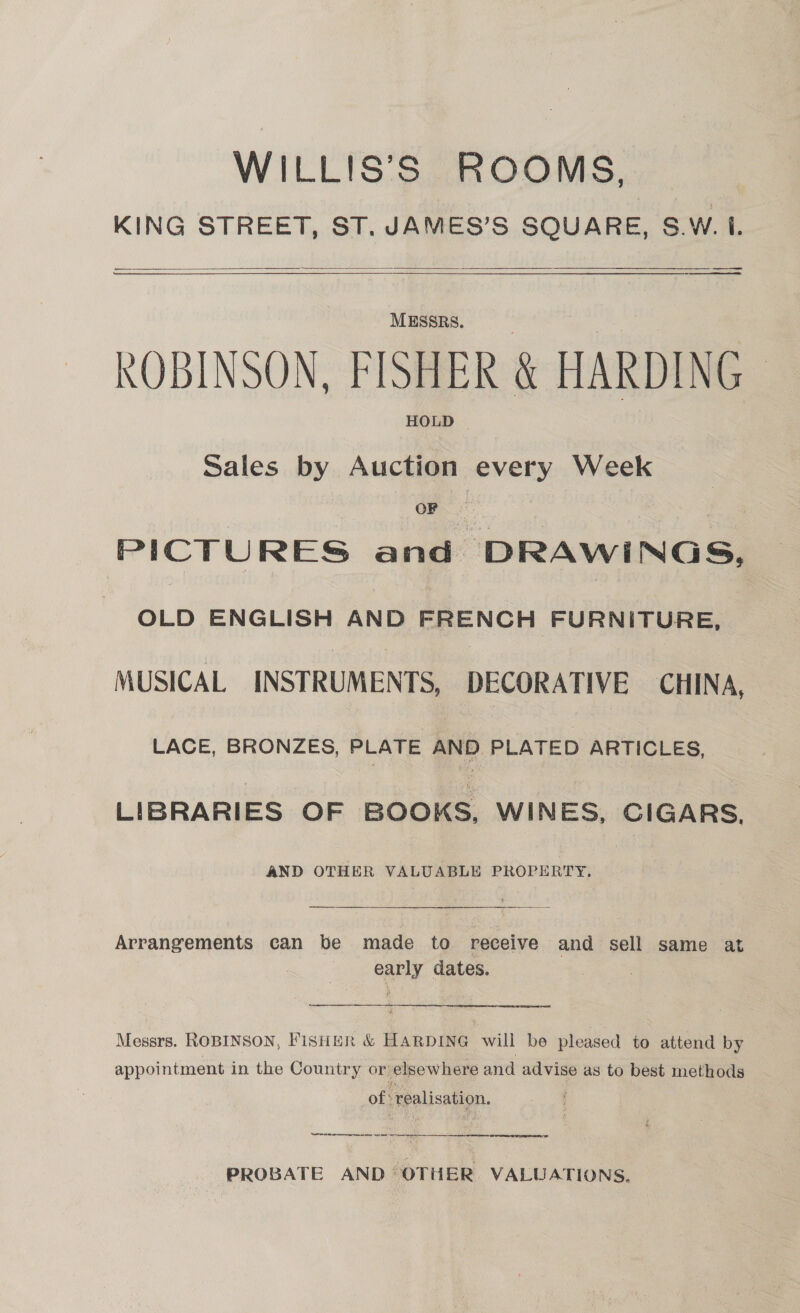 WILLIS’S ROOMS, KING STREET, ST. JAMES’S SQUARE, S.W. I. a tic — a   $$$ $$ —_+s—— oe MESSRS. ROBINSON, FISHER &amp; HARDING HOLD Sales by Auction every Week OF PICTURES and DRAWINGS, OLD ENGLISH AND FRENCH FURNITURE, MUSICAL INSTRUMENTS, DECORATIVE CHINA, LACE, BRONZES, PLATE AND PLATED ARTICLES, LIBRARIES OF BOOKS, WINES, CIGARS. AND OTHER VALUABLE PROPERTY. Arrangements can be made to receive and sell same at early dates.  Messrs. ROBINSON, FISHER &amp; HARDING will be pleased to attend by appointment in the Country or elsewhere and advise as to best methods of realisation. | Aas ct ran A RO ene en cern ad  PROBATE AND OTHER VALUATIONS,