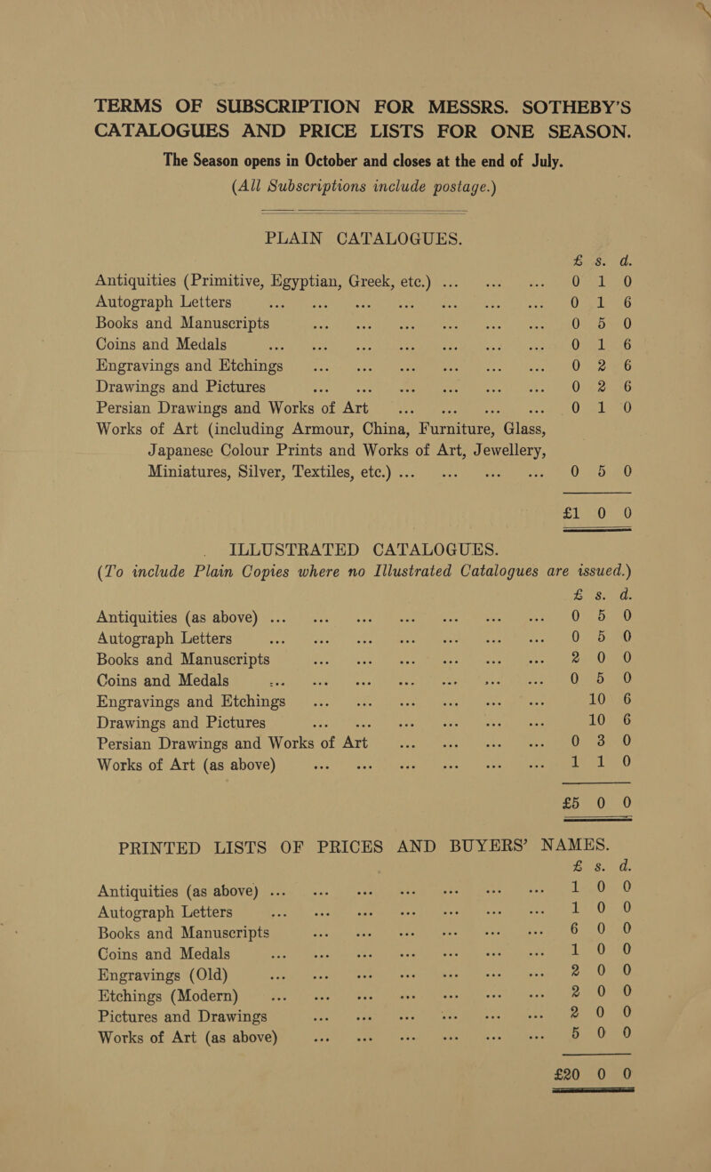 (All Subscriptions include postage.)   PLAIN CATALOGUES. GS. a. Antiquities (Primitive, Egyptian, Greek, etc.) ... Oo Autograph Letters ae hip) Pad Udeatmes Books and Manuscripts Os. Det Coins and Medals Owe Linke Engravings and Htchings 0226 Drawings and Pictures Ooeweaso Persian Drawings and Works of Art ; OPrileai) Works of Art (including Armour, China, Parente Cie Japanese Colour Prints and Works of Art, J art Miniatures, Silver, Textiles, etc.) .. CD etme nety,. fe Uoet atmo Soe ILLUSTRATED CATALOGUES.  Antiquities (as above) ... 0 Autograph Letters MMe Ar AAA Pee gee | it Books and Manuscripts REY A dE Sor eT ae Coins and Medals 0 Engravings and Etchings Drawings and Pictures Looe, ae ed's ge Persian Drawings and Works of Are en (ete. Cy teh oA gee ee Works of Art (as above) 1 &amp; Antiquities (as above) ... 1 Autograph Letters 1 Books and Manuscripts 6 Coins and Medals 1 Engravings (Old) 2 Etchings (Modern) ® Pictures and Drawings 2 Works of Art (as above) 5 £20 ted eee oe eee Ce = COO. 3 o-oo 5.0. Scere os >