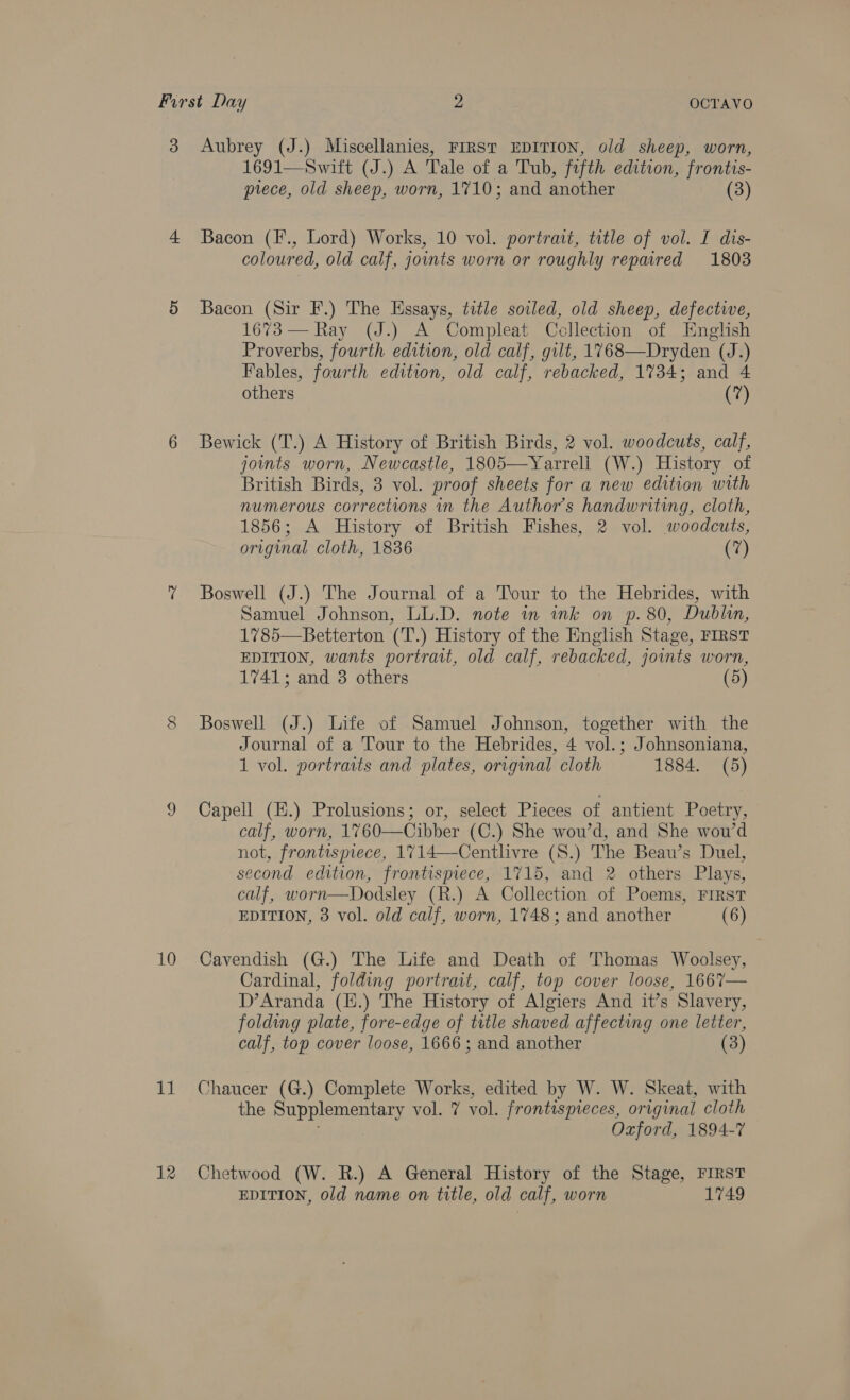 CO 10 ah 12 1691—Swift (J.) A Tale of a Tub, fifth edition, frontis- prece, old sheep, worn, 1710; and another (3) Bacon (F., Lord) Works, 10 vol. portrait, title of vol. I dis- coloured, old calf, joints worn or roughly repaired 1803 Bacon (Sir F.) The Essays, title soiled, old sheep, defective, 1673 — Ray (J.) A Compleat Collection of English Proverbs, fourth edition, old calf, gilt, 1768—Dryden (J.) Fables, fourth edition, old calf, rebacked, 1734; and 4 others (7) Bewick (T.) A History of British Birds, 2 vol. woodcuts, calf, joints worn, Newcastle, Teqeer etre (W.) History of British Birds, 3 vol. proof sheets for a new edition with numerous corrections in the Author's handwriting, cloth, 1856; A History of British Fishes, 2 vol. woodcuts, original cloth, 1836 (7) Boswell (J.) The Journal of a Tour to the Hebrides, with Samuel Johnson, LL.D. note in ink on p. 80, Dublin, 1785—Betterton (T.) History of the English Stage, FIRST EDITION, wants portrait, old calf, rebacked, joints worn, 1741; and 3 others (5) Boswell (J.) Life of Samuel Johnson, together with the Journal of a Tour to the Hebrides, ‘4 vol. ; J ohnsoniana, 1 vol. portraits and plates, original cloth 1884. (5) Capell (H.) Prolusions; or, select Pieces of antient Poetry, calf, worn, 1760—Cibber (C.) She wou’d, and She wou’d not, frontispiece, 1714—Centlivre (S.) The Beau’s Duel, second edition, frontispiece, 1715, and 2 others Plays, calf, worn—Dodsley (R.) A Collection of Poems, First EDITION, 3 vol. old calf, worn, 1748; and another (6) Cavendish (G.) The Life and Death of Thomas Woolsey, Cardinal, folding portrait, calf, top cover loose, 1667— D’Aranda (H.) The History of Algiers And it’s Slavery, folding plate, fore-edge of title shaved affecting one letter, calf, top cover loose, 1666 ; and another (3) Chaucer (G.) Complete Works, edited by W. W. Skeat, with the Supplementary vol. ¥ vol. frontispieces, original cloth Oxford, 1894-7 Chetwood (W. R.) A General History of the Stage, FIRST EDITION, old name on title, old calf, worn 1749