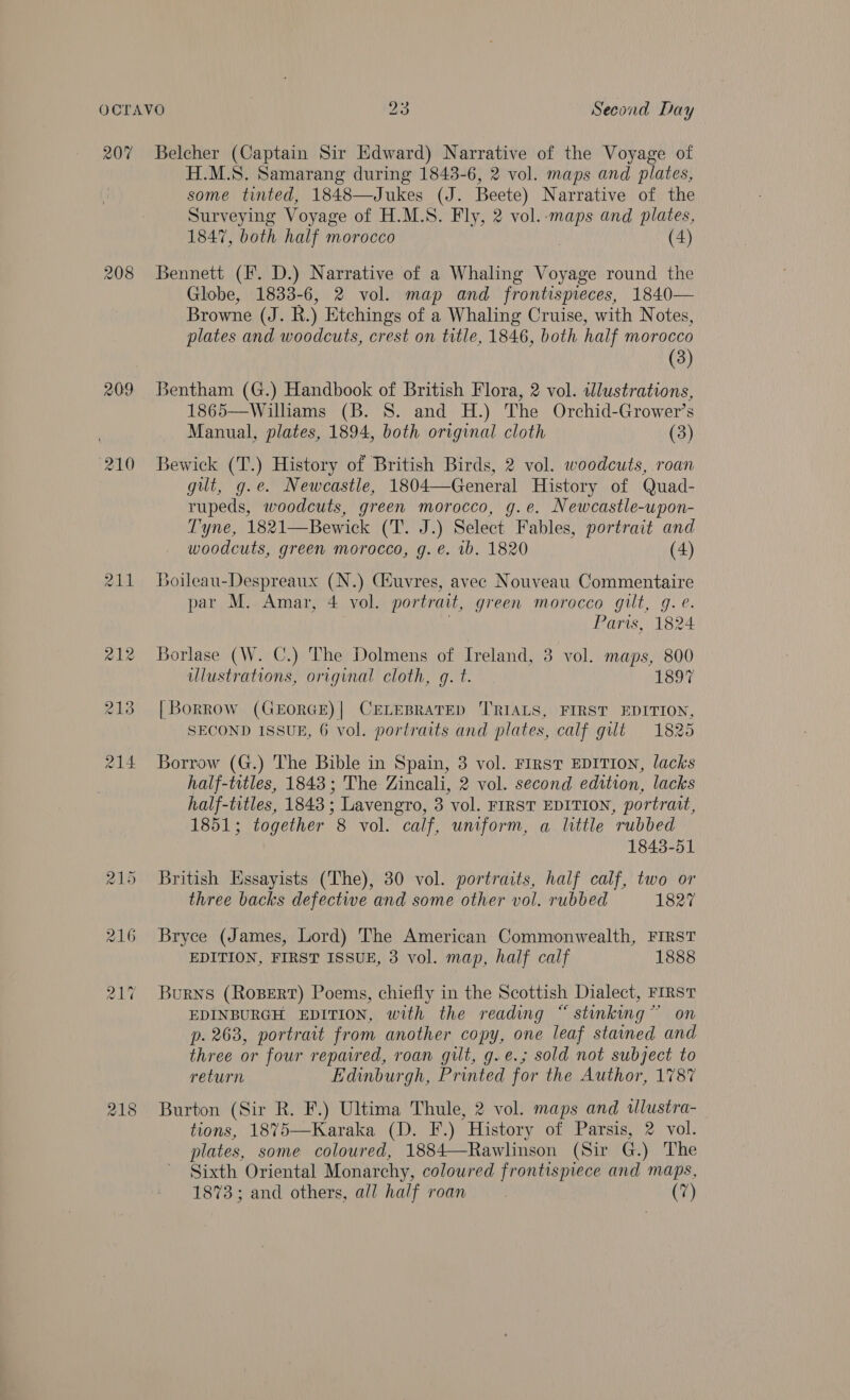 207 208 209 218 Belcher (Captain Sir Edward) Narrative of the Voyage of H.M.S. Samarang during 1843-6, 2 vol. maps and plates, some tinted, 1848—Jukes (J. Beete) Narrative of the Surveying Voyage of H.M.S. Fly, 2 vol.-maps and plates, 1847, both half morocco (4) Bennett (F. D.) Narrative of a Whaling Voyage round the Globe, 1833-6, 2 vol. map and frontispieces, 1840— Browne (J. RB.) Etchings of a Whaling Cruise, with Notes, plates and woodcuts, crest on title, 1846, both half Morocco (3) Bentham (G.) Handbook of British Flora, 2 vol. illustrations, 1865—Wilhams (B. 8S. and H.) The Orchid-Grower’s Manual, plates, 1894, both original cloth (3) Bewick (T.) History of British Birds, 2 vol. woodcuts, roan git, g.e. Newcastle, 1804—General History of Quad- rupeds, woodcuts, green morocco, g.e. Newcastle-upon- Tyne, 1821—Bewick AERA Select Fables, portrait and woodcuts, green morocco, g. e. ib. 1820 (4) Boileau-Despreaux (N.) Ciuvres, avec Nouveau Commentaire par M. Amar, 4 vol. portrait, green morocco gilt, g.e. Paris, 1824 Borlase (W. C.) The Dolmens of Ireland, 3 vol. maps, 800 illustrations, original cloth, gq. t. 1897 | Borrow (GEORGE)| CELEBRATED ‘TRIALS, FIRST EDITION, SECOND ISSUE, 6 vol. portraits and plates, calf gut 1825 Borrow (G.) The Bible in Spain, 3 vol. FIRST EDITION, lacks half-titles, 1843; The Zincali, 2 vol. second edition, lacks half-titles, 1843; Lavengro, 3 vol. FIRST EDITION, portrait, 1851; together 8 vol. calf, uniform, a little rubbed 1843-51 British Kgssayists (The), 30 vol. portraits, half calf, two or three backs defective and some other vol. rubbed 1827 Bryce (James, Lord) The American Commonwealth, FIRST EDITION, FIRST ISSUE, 3 vol. map, half calf 1888 Burns (ROBERT) Poems, chiefly in the Scottish Dialect, FIRST EDINBURGH EDITION, with the reading “ stinking” on p. 263, portrait from another copy, one leaf stained and three or four repaired, roan gilt, g.e.; sold not subject to return Edinburgh, Printed for the Author, 1787 Burton (Sir R. F.) Ultima Thule, 2 vol. maps and wlustra-_ tions, 1875—Karaka (D. F.) History of Parsis, 2 vol. plates, some coloured, 1884—Rawlinson (Sir G.) The Sixth Oriental Monarchy, coloured frontispiece and maps, 1873; and others, all half roan (7)