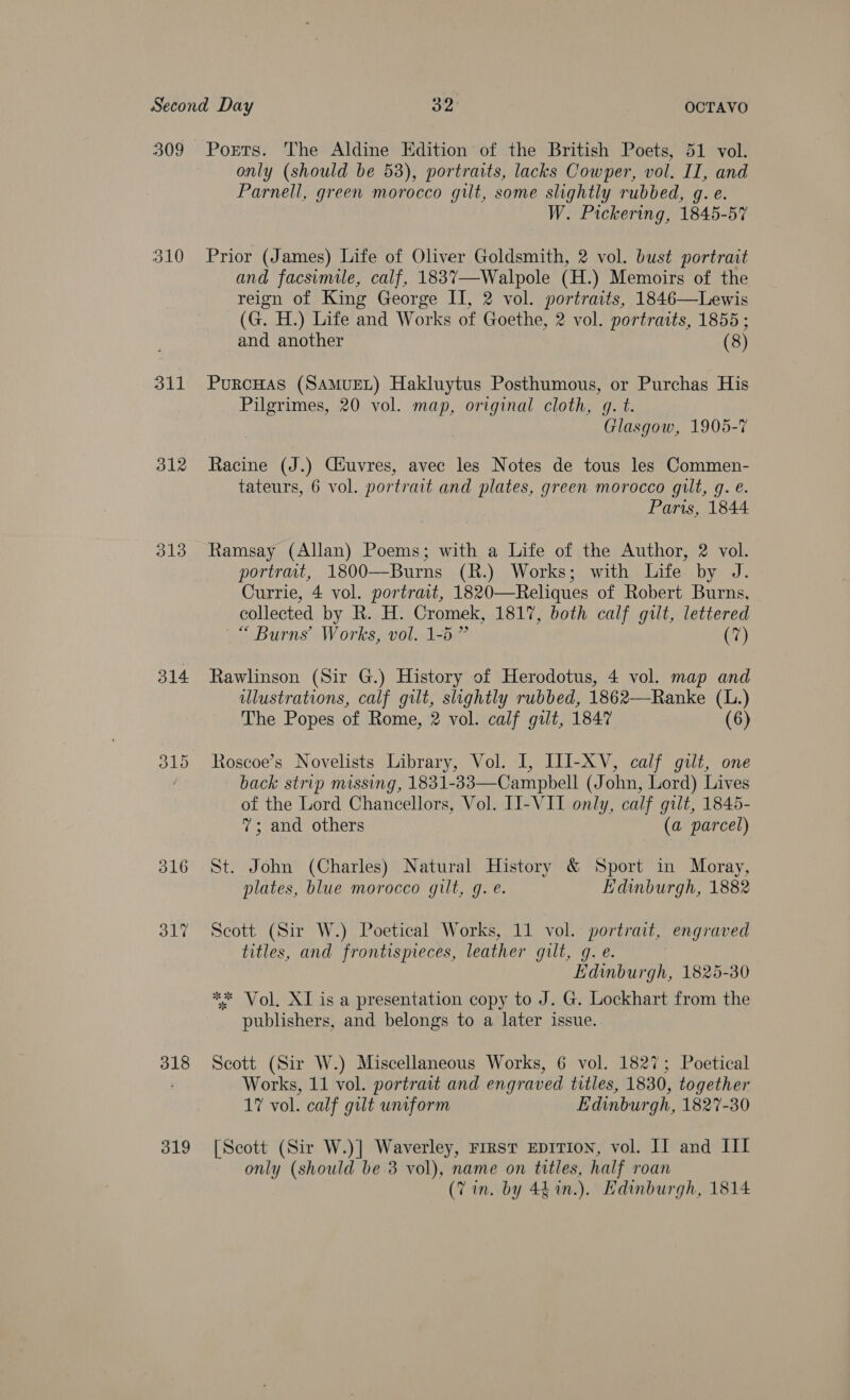 309 310 311 312 313 314 318 319 Ports. The Aldine Edition of the British Poets, 51 vol. only (should be 538), portraits, lacks Cowper, vol. II, and Parnell, green morocco gilt, some slightly rubbed, g. e. W. Pickering, 1845-57 Prior (James) Life of Oliver Goldsmith, 2 vol. bust portrait and facsimile, calf, 1837—-Walpole (H.) Memoirs of the reign of King George II, 2 vol. portraits, 1846—Lewis (G. H.) Life and Works of Goethe, 2 vol. portraits, 1855 ; and another (8) PurcHas (SAMUEL) Hakluytus Posthumous, or Purchas His Pilgrimes, 20 vol. map, original cloth, gq. t. Glasgow, 1905-7 Racine (J.) Ciuvres, avec les Notes de tous les Commen- tateurs, 6 vol. portrait and plates, green morocco gilt, g. e. Paris, 1844 Ramsay (Allan) Poems; with a Life of the Author, 2 vol. portrait, 1800—Burns (R.) Works; with Life by J. Currie, 4 vol. portrait, 1820—Reliques of Robert Burns, collected by R. H. Cromek, 1817, both calf gilt, lettered “ Burns’ Works, vol. 1-5 ” (7) Rawlinson (Sir G.) History of Herodotus, 4 vol. map and illustrations, calf gilt, slightly rubbed, 1862—Ranke (L.) The Popes of Rome, 2 vol. calf gilt, 1847 (6) Roscoe’s Novelists Library, Vol. I, ILI-XV, calf gilt, one back strip missing, 1831-83—Campbell (John, Lord) Lives of the Lord Chancellors, Vol. II-VIT only, calf gilt, 1845- 7; and others (a parcel) St. John (Charles) Natural History &amp; Sport in Moray, plates, blue morocco gilt, g. e. Edinburgh, 1882 Scott (Sir W.) Poetical Works, 11 vol. portrait, engraved titles, and frontispieces, leather gilt, g. e. Edinburgh, 1825-30 ** Vol, XI is a presentation copy to J. G. Lockhart from the publishers, and belongs to a later issue. Scott (Sir W.) Miscellaneous Works, 6 vol. 1827; Poetical Works, 11 vol. portrait and engraved titles, 1830, together 17 vol. calf gilt uniform Edinburgh, 1827-30 [Scott (Sir W.)] Waverley, First EDITION, vol. II and III only (should be 3 vol), name on titles, half roan (Tin. by 44 %in.). Hdinburgh, 1814