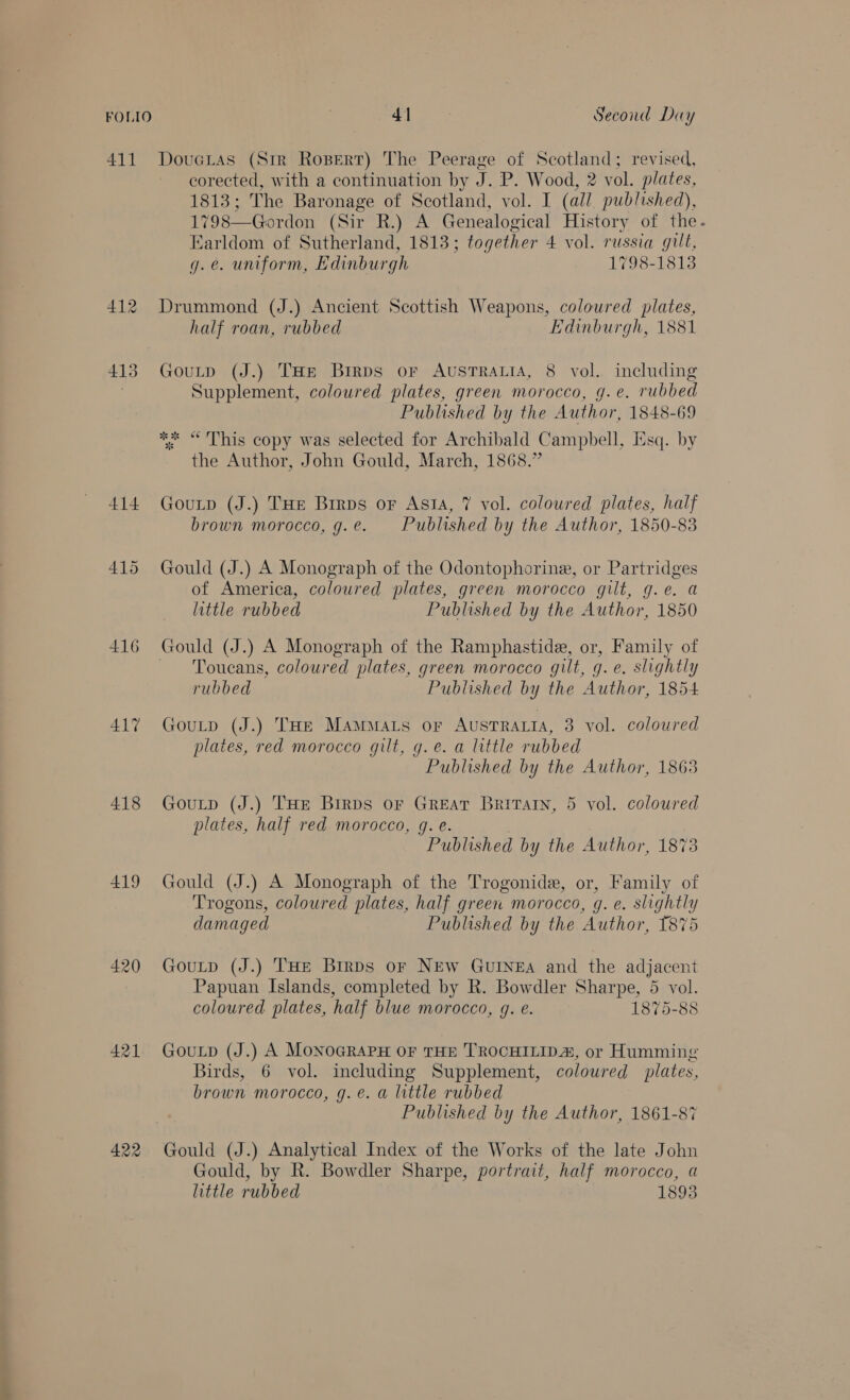411 Dou GLAS (Str Ropert) The Peerage of Scotland; revised, corected, with a continuation by J.P. Wood, 2 vol. plates, 1813 ; The Baronage of Scotland, vol. I (all published), 1798—Gordon (Sir R.) A Genealogical History of the. Earldom of Sutherland, 1813; together 4 vol. russia gilt, g.e. uniform, Edinburgh 1798-1813 412 Drummond (J.) Ancient Scottish Weapons, coloured plates, half roan, rubbed Edinburgh, 1881 413 Goutp (J.) THe Brrps or AusTrRaLiA, 8 vol. including Supplement, coloured plates, green morocco, g.e. rubbed Published by the Author, 1848-69 ** “ This copy was selected for Archibald Campbell, Esq. by the Author, John Gould, March, 1868.” 414 Gounp (J.) THe Birps or Asi, 7 vol. coloured plates, half brown morocco, g.e. Published by the Author, 1850-83 415 Gould (J.) A Monograph of the Odontophorine, or Partridges of America, coloured plates, green morocco gilt, g.e. a little rubbed Published by the Author, 1850 416 Gould (J.) A Monograph of the Ramphastide, or, Family of ~ Toucans, coloured plates, green morocco gilt, g. e. slightly rubbed Published by the Author, 1854 41% Goutp (J.) THE MamMats or AUSTRALIA, 3 vol. coloured plates, red morocco gilt, g.e. a little rubbed Published by the Author, 1863 418 Gourp (J.) THE Brrps or Great Brita, 5 vol. coloured plates, half red morocco, g. e. Published by the Author, 1873 419 Gould (J.) A Monograph of the Trogonide, or, Family of Trogons, coloured plates, half green morocco, g. e. slightly damaged Published by the Author, 1875 420 Gouxtp (J.) THe Birps oF NEw GuINEA and the adjacent Papuan Islands, completed by R. Bowdler Sharpe, 5 vol. coloured plates, half blue morocco, g. e. 1875-88 421. Gouip (J.) A MoNoGRAPH OF THE TROCHILIDA, or Humming Birds, 6 vol. including Supplement, coloured plates, brown morocco, g.é. a little rubbed Published by the Author, 1861-87 422 Gould (J.) Analytical Index of the Works of the late John Gould, by R. Bowdler Sharpe, portrait, half morocco, a little rubbed 1893