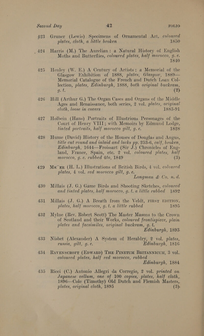 423 427 428 429 430 431 432 433 434 Gruner (Lewis) Specimens of Ornamental Art, coloured plates, cloth, a little broken 1850 Harris (M.) The Aurelian: a Natural History of Inglish Moths and Butterflies, coloured plates, half morocco, g. e. 1840 Henley (W. I.) A Century of Artists: a Memorial of the Glasgow Ixhibition of 1888, plates, Glasgow, 1889— ~ Memorial Catalogue of the French and Dutch Loan Col- lection, plates, Edinburgh, 1888, both original buckram, ea (2): Hill (Arthur G.) The Organ Cases and Organs of the Middle Ages and Renaissance, both series, 2 vol. plates, original cloth, loose in covers 1883-91 Holbein (Hans) Portraits of [llustrious Personages of the Court of Henry VIII; with Memoirs by Edmund Lodge, tinted portraits, half morocco gilt, g. e. 1828: Hume (David) History of the Houses of Douglas and Angus, title cut round and inlaid and lacks pp. 253-6, calf, broken, Edinburgh, 1644—Froissart (Sir J.) Chronicles of Eng- land, France, Spain, etc. 2 vol. coloured plates, half morocco, g.e. rubbed 4to, 1849 Teds. Meer (H. L.) Illustrations of British Birds, 4 vol. coloured: plates, 4 vol. red morocco gilt, g.e. Longman &amp; Co, n.d. Millais (J. G.) Game Birds and Shooting Sketches, coloured and tinted plates, half morocco, g.t. a little rubbed 1892 Millais (J. G.) A Breath from the Veldt, FIRST EDITION, plates, half morocco, g. t. a little rubbed 1895. Mylne (Rey. Robert Scott) The Master Masons to the Crown of Scotland and their Works, coloured frontispiece, plain. plates and facsimiles, original buckram, g. t. Edinburgh, 1893. Nisbet (Alexander) A System of Heraldry, 2 vol. plates, russia, gilt, g.e. Edinburgh, 1816. RAVENSCROFT (EDWARD) THE PINETUM BRITANNIcUM, 3 vol. coloured plates, half red morocco, rubbed Edinburgh, 1884. Ricci (C.) Antonio Allegri da Corregio, 2 vol. printed on Japanese vellum, one of 100 copies, plates, half cloth, 1896—Cole (Timothy) Old Dutch and Flemish Masters, plates, original cloth, 1895 (3)
