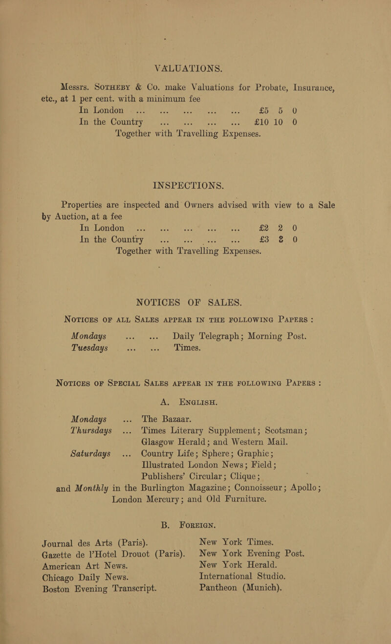 VALUATIONS. Messrs. SorHEBY &amp; Co. make Valuations for Probate, Insurance, etc., at 1 per cent. with a minimum fee Tre ON COIIUAC IN sate eictom ae Ye, Sig aU reseben Counteys) ene £10 10 0 Together with Travelling Expenses. INSPECTIONS. Properties are inspected and Owners advised with view to a Sale by Auction, at a fee TVA SGC OT pene tare ons fie at ent e £2 Treches @ouncryagets: ets: £3 0 Together with Travelling Expenses. fo 0 NOTICES OF SALES. NOTICES OF ALL SALES APPEAR IN THE FOLLOWING PAPERS: Mondays ... Daily Telegraph; Morning Post. Tuesdays ere Fema ted Whialece NoTICES OF SPECIAL SALES APPEAR IN THE FOLLOWING PAPERS : A. ENGLISH. Mondays’... The Bazaar. Thursdays ... Times Literary Supplement; Scotsman ; Glasgow Herald; and Western Mail. Saturdays ... Country Life; Sphere; Graphic; Illustrated London News; Field; Publishers’ Circular; Clique ; and Monthly in the Burlington Magazine; Connoisseur; Apollo ; London Mercury; and Old Furniture. B. FOREIGN. Journal des Arts (Paris). New York Times. Gazette de Hotel Drouot (Paris). New York Evening Post. American Art News. New York Herald. Chicago Daily News. International Studio. Boston Evening Transcript. Pantheon (Munich).