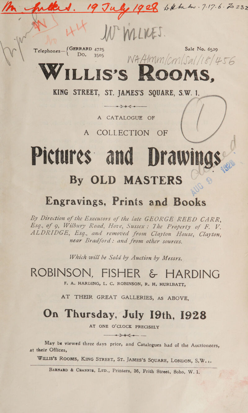 {pha -7-17.6- F232  | \ 5 le No. 652 \ f~ \ Telephones— GERRARD 4725 a , a ‘ Do, 3505 NV’ BA Hi MIN | 4 Al Sf &amp; / Lb S c ZG Wi.is’s Roo MS, KING STREET, ST. JAMES’S SQUARE, S.W.1.    si a ~~ &gt; eo A CATALOGUE: OF A’ COLLEC Pig OF Pictures By OLD MASTERS  Engravings, Prints and Books Ly Dtrection of the Executors of the late GEORGE REED CARR, Eisg., of 9, Wilbury Road, Hove, Sussex: The Property of F. V. ALDRIDGE, Esq., and removed from Clayton House, Clayton, near Bradford: and from other sources. Which will be Sola by Auction by Messrs. ROBINSON, FISHER &amp; HARDING F, A. HARDING, L, C, ROBINSON, R. H. HURLBATT, AT THEIR GREAT GALLERIES, as ABOVE, On Thursday, July 19th, 1928 AT ONE O’CLOCK PRECISELY - gy —— ae ta  May be viewed three days prior, and Catalogues had of the Auctioneers, at their Offices, WILLIS’s ROOMS, KING STREET, ST. JAMES’s SQUARE, LONDON, S.W..:,  BARNARD &amp; CRANNIs, LTD., Printers, 36, Frith Street, Scho, W. 1.