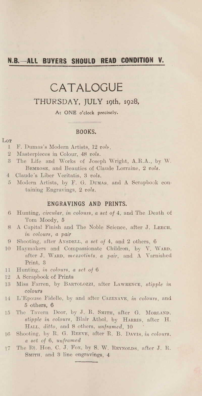  CATALOGUE THURSDAY, JULY 16th, 1928, At ONE o'clock precisely.  F, Dumas’s Modern Artists, 12 vols. Masterpieces in Colour, 48 vols. The Life and Works of Joseph Wright, A.R.A., by W. Brmros#, and Beauties of Claude Lorraine, 2 vols. Claude’s Liber Veritatis, 3 vols. Modern Artists, by F. G. Dumas, and A Scrapbook con- taining Engravings, 2 vols. ENGRAVINGS AND PRINTS. Hunting, circular, in colours, a set of 4, and The Death of Tom Moody, 5 A Capital Finish and The Noble Science, after J. Lexcn, im colours, @ pair Shooting, after ANSDELL, a set of 4, and 2 others, 6 Haymakers and Compassionate Children, by V. Warp, after J. Warp, mezzotints, a pair, and A Varnished Print, 3 Hunting, in colours, a set of 6 A Serapbook of Prints Miss Farren, by BartoLozzi, after LAWRENCE, stipple in colours L’Epouse Fidelle, by and after CazENAVE, in colours, and 5 others, 6 The Tavern Door, by J. R. Smirn, after G. Morwanp. stipple in colours, Blair Athol, by Harris, atter H. Hatu, ditto, and 8 others, unframed, 10 Shooting, by R. G. Reeve, after R. B. Davis, in colours, a set. of 6, unframed The Rt. Hon. C. J.‘Fox, by SW. Reyvnonps, after J. R. Smiru, and 8 line engravings, 4