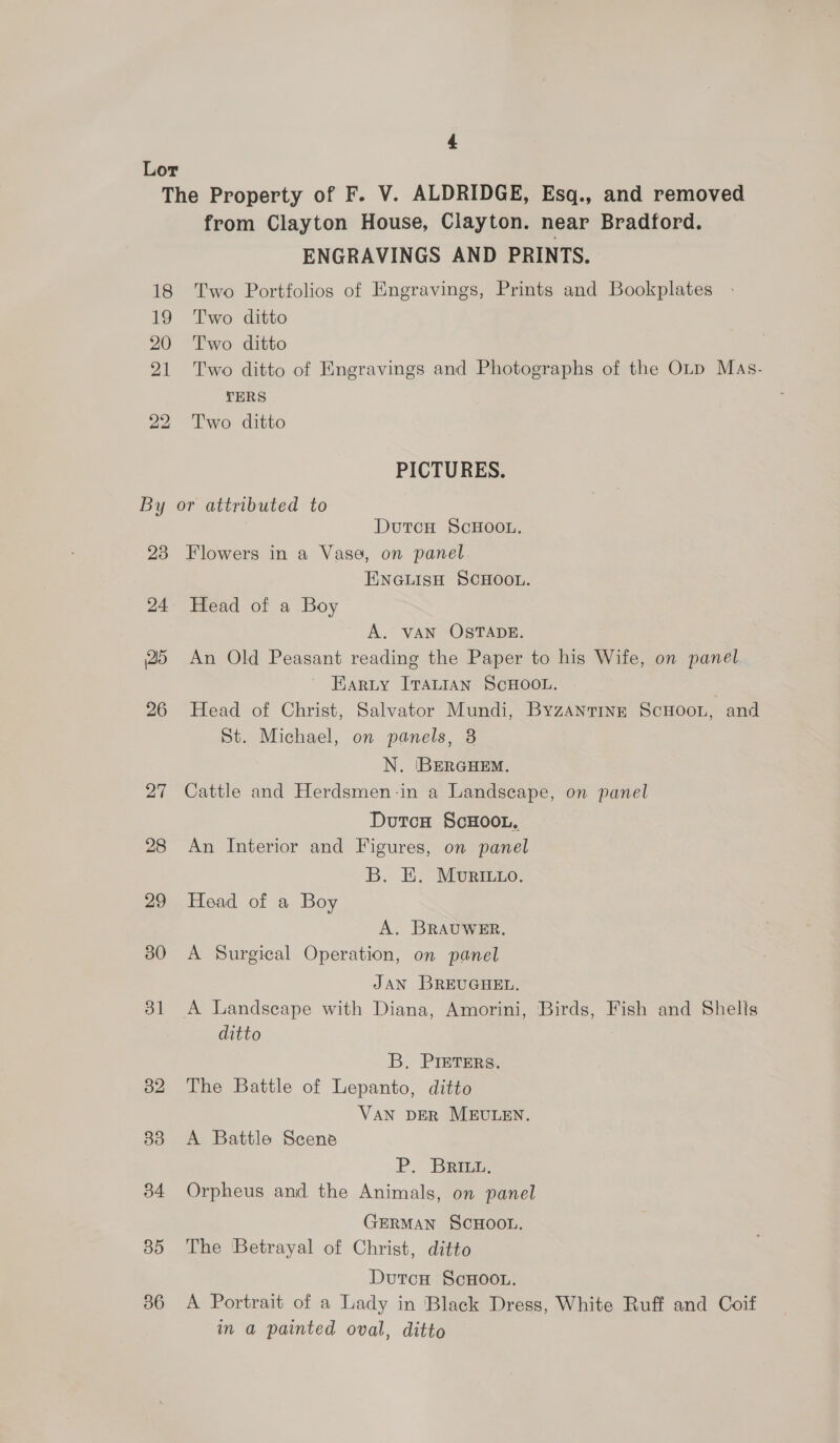 from Clayton House, Clayton. near Bradford. ENGRAVINGS AND PRINTS. Two Portfolios of Engravings, Prints and Bookplates Two ditto Two ditto Two ditto of Kngravings and Photographs of the OLD Mas. TERS Two ditto PICTURES. DutcH ScHOOL. 24 26 26 27 28 29 30 351 32 83 34 35 56 ENGLISH SCHOOL. Head of a Boy A. VAN OSTADE. An Old Peasant reading the Paper to his Wife, on panel ~ Earty ITALIAN SCHOOL. Head of Christ, Salvator Mundi, Byzantine ScHooL, and St. Michael, on panels, 8 N. BERGHEM. Cattle and Herdsmen-in a Landscape, on panel Dutca §cHOOL. An Interior and Figures, on panel B. E. MUvRILLO. Head of a Boy A. BRAUWER. A Surgical Operation, on panel JAN BREUGHEL. A Landscape with Diana, Amorini, Birds, Fish and Shelis ditto B. PIETERS. The Battle of Lepanto, ditto VAN DER MEULEN. A Battle Scene P. BRILL. Orpheus and the Animals, on panel GERMAN SCHOOL. The Betrayal of Christ, ditto Dutcu ScHoo.. A Portrait of a Lady in Black Dress, White Ruff and Coif in a painted oval, ditto