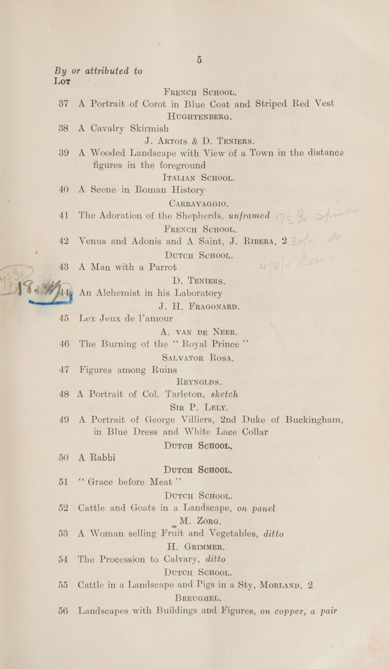 Oo” 38 “09  Or Oo FRENCH SCHOOL. A Portrait of Corot in Blue Coat and Striped Red Vest HUGHTENBERG. A Cavalry Skirmish J. Artois &amp; D. TENIERS. A Wooded Landscape with View of a Town in the distance figures in the foreground ITALIAN SCHOOL. A Scene: in Roman History CARRAVAGGIO. The Adoration of the Shepherds, unframed FRENCH SCHOOL. Venus and Adonis and A Saint, J. Risers, 2 Dutcu ScHOOL. A Man with a Parrot D. TENIERS, J. H. FRAGONARD. Lex Jeux de l’amour A. VAN DE NEER. The Burning of the ‘‘ Royal Prince ”’ SALVATOR Rosa. Figures among Ruins REYNOLDS. A Portrait of Col. Tarleton, sketch pir. P. oegy, A Portrait of George Villiers, 2nd Duke of Buckingham, in Blue Dress and White Lace Collar : | DutcH ScHOOL. A Rabbi Dutcu ScHOOL, *“ Grace before Meat ”’ DutcH SCHOOL. Cattle and Goats in a Landscape, on panel mee ZORG. A Woman selling Fruit and Vegetables, ditto H. GRIMMER, The Procession to Calvary, ditto DutcH SCHOOL. Cattle in a Landscape and Pigs in a Sty, Mornannp, 2 BREUGHEL. Landscapes with Buildings and Figures, on copper, a pair