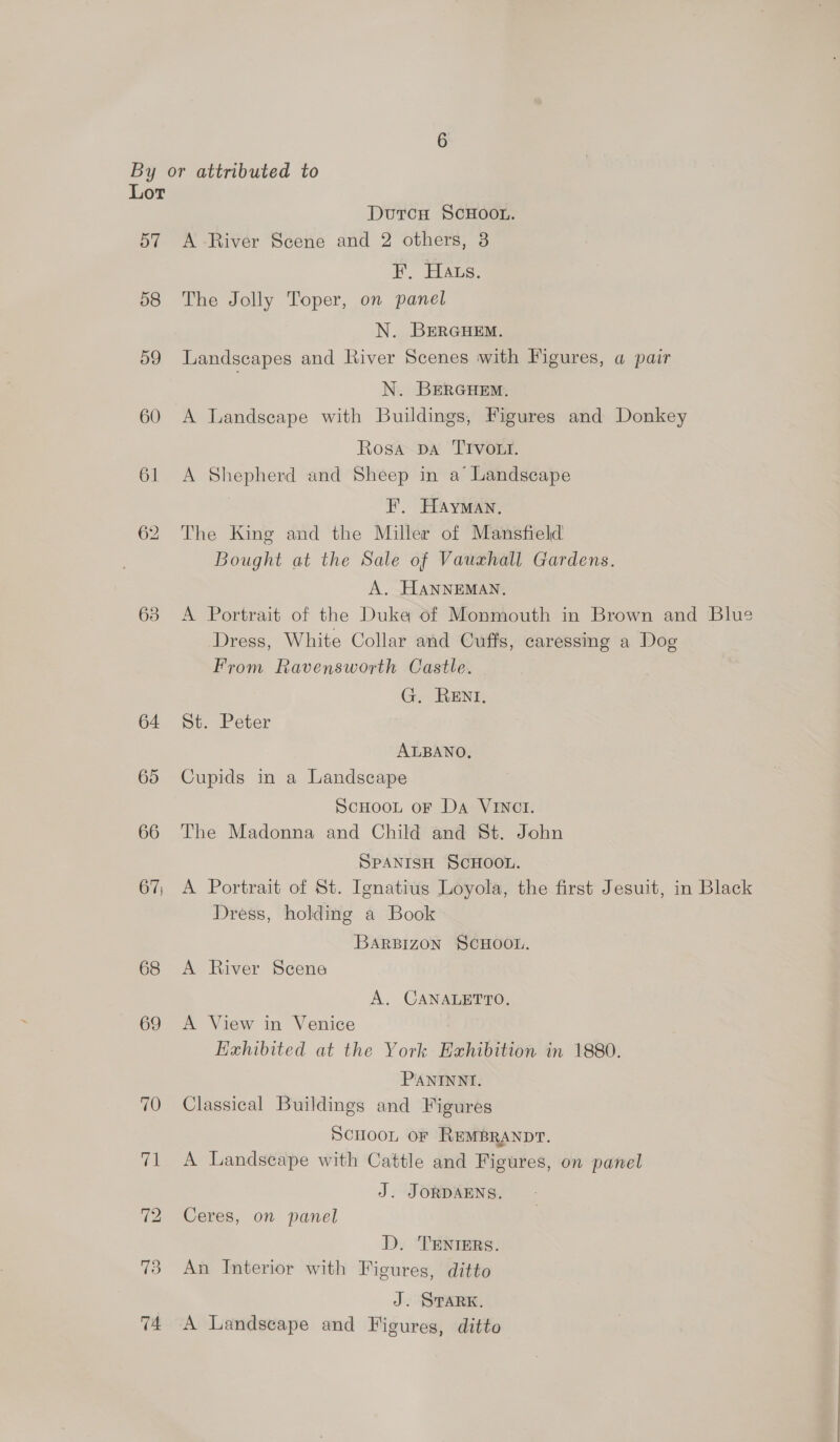 By or attributed to Lor DutcH SCHOOL. 57 A-River Scene and 2 others, 3 ¥, Hats. 58 The Jolly Toper, on panel N. BERGHEM. 59 Landscapes and River Scenes with Figures, a pair N. BERGHEM. 60 A Landscape with Buildings, Figures and Donkey Rosa Da TIvort. 61 A Shepherd and Sheep in a Landscape F. Hayman, 62 The King and the Miller of Mansfield Bought at the Sale of Vauxhall Gardens. A. HANNEMAN. 63 A Portrait of the Duke of Monmouth in Brown and ‘Blue Dress, White Collar and Cuffs, caressing a Dog From Ravensworth Castle. G. RENI. 64 St. Peter ALBANO, 65 Cupids in a Landscape ScHoou oF Da VINCI. 66 The Madonna and Child and St. John SPANISH SCHOOL. 67, A Portrait of St. Ignatius Loyola, the first Jesuit, in Black Dress, holding a Book Barpizon SCHOOL. 68 &lt;A River Scene A. CANALETTO. 69 A View in Venice Hexhibited at the York Exhibition in 1880. PANINNI. 70 Classical Buildings and Figures SCHOOL OF REMBRANDT. 71 A Landscape with Cattle and Figures, on panel J. JORDAENS. 72 Ceres, on panel D. TENIERS. 73 An Interior with Ficures, ditto J. STARK. 74 A Landscape and Figures, ditto