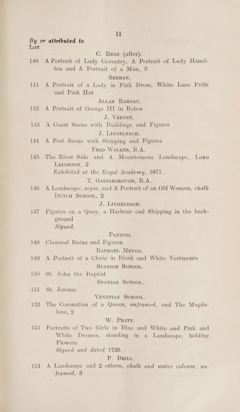 By or attributed to Lot C. Reap (after). 140 A Portrait of Lady Coventry, A Portrait of Lady Hamil- ton and A Portrait of a Man, 3 SEEMAN. 141 A Portrait of a Lady in Pink Dress, White Lace Frills and Pink Hat ALLAN Ramsay. 142. A Portrait of George ITI in Robes J. VERNET. 148 A Coast Scene with Buildings and Figures J. LINGELBACH. 144 A Port Scene with Shipping and Figures FrRep WALKER, R.A. 145 The River Side and A Mountainous Landscape, Lorp LEIGHTON, 2 Hexhibited at the Royal Academy, 1871. T’. GAINSBOROUGH, R.A. 146 A Landseape, sepia, and A Portrait of an Old Woman, chalk DutcH ScHOOL, 2 J. LINGELBACH. 147 Figures on a Quay, a Harbour and Shipping in the back- ground Signed. PANNINI, 148 Classical Ruins and Figures RAPHAEL MENGs. 149 A Portrait of a Cleric in Black and White Vestments SPANISH SCHOOL. 150 St. John the Baptist SPANISH SCHOOL. 151 St. Jerome VENETIAN SCHOOL. 152 The Coronation of a Queen, unframed, and The Magda- lene, 2 W. Prarr. 153 Portraits of Two Girls in Blue and White and Pink and White Dresses, standing in a Landscape, holding Flowers Signed and dated 1726. P. Brit. 154 A Landscape and 2 others, chalk and water colours, un- framed, 8