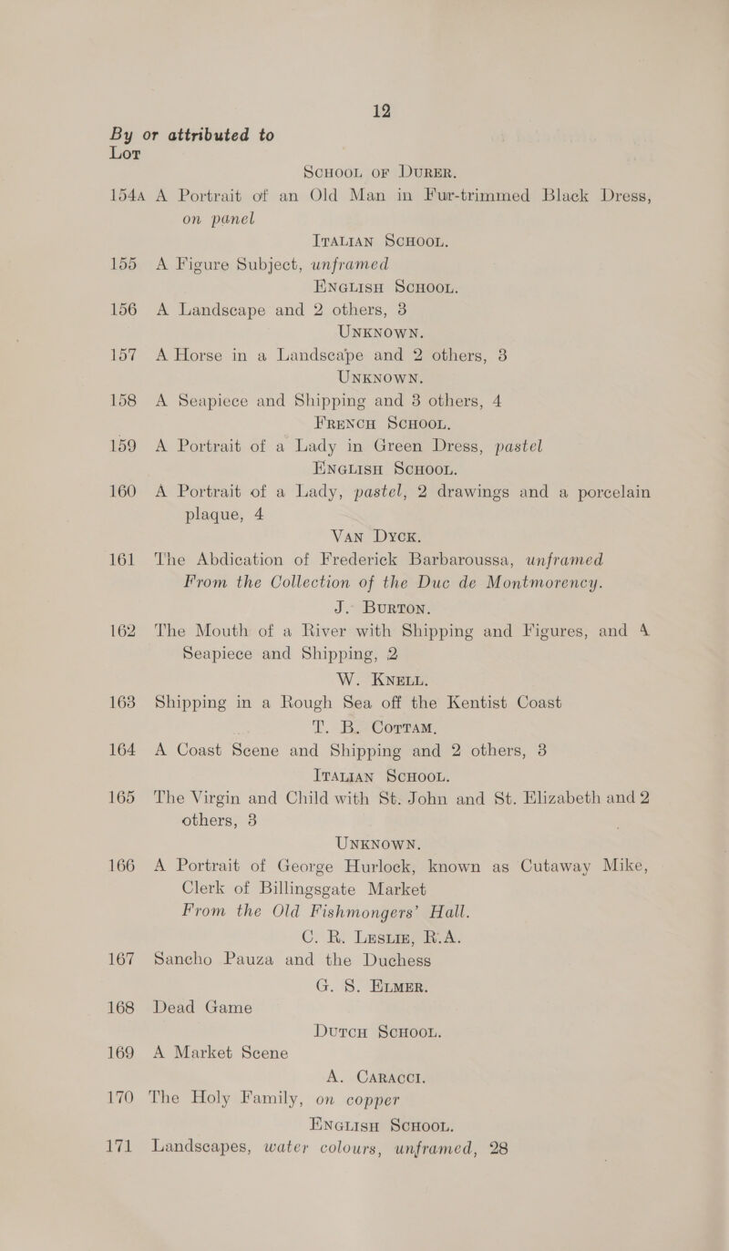 By or attributed to Lor SCHOOL OF DURER. 1544 A Portrait of an Old Man in Fur-trimmed Black Dress, on panel ITALIAN SCHOOL. 155 A Figure Subject, unframed ENGLISH SCHOOL. 156 A Landscape and 2 others, 3 UNKNOWN. 157 A Horse in a Landscape and 2 others, 8 UNKNOWN. 158 A Seapiece and Shipping and 38 others, 4 FRENCH SCHOOL. 159 A Portrait of a Lady in Green Dress, pastel ENGLIsH ScHOOL. 160 A Portrait of a Lady, pastel, 2 drawings and a porcelain plaque, 4 Van Dyck. 161 The Abdication of Frederick Barbaroussa, unframed From the Collection of the Duc de Montmorency. J. Burton. 162. The Mouth of a River with Shipping and Figures, and 4 Seapiece and Shipping, 2 W. KNELL. 163 Shipping in a Rough Sea off the Kentist Coast TL. Bye Corman, 164 A Coast Scene and Shipping and 2 others, 3 ITALIAN SCHOOL. 165 The Virgin and Child with St. John and St. Elizabeth and 2 others, 3 UNKNOWN. 166 <A Portrait of George Hurlock, known as Cutaway Mike, Clerk of Billingsgate Market From the Old Fishmongers’ Hall. C. R. Lesim, i. A. 167 Sancho Pauza and the Duchess G. S. E.mer. 168 Dead Game DutcH ScHoo.. 169 A Market Scene A. CARACCI. 170 The Holy Family, on copper Einatisn ScHoou. 171 Landscapes, water colours, unframed, 28