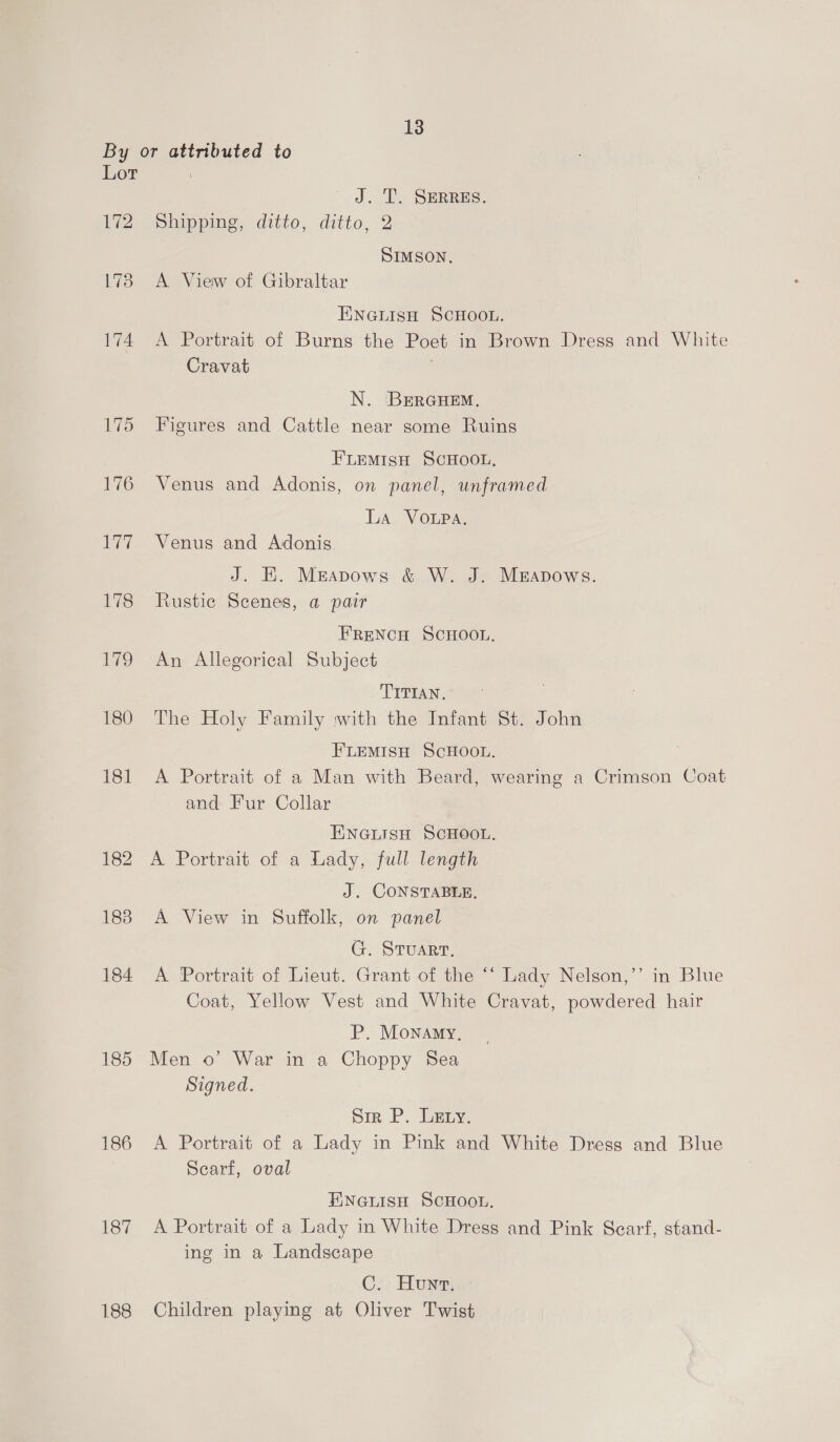By or attributed to Lor J. T. SERRES. Le eSiippiae ditto, ditto, 2 SIMSON. 1738. A View of Gibraltar ENGLISH SCHOOL. 174 &lt;A Portrait of Burns the Poet in Brown Dress and White Cravat N. BErGHem. 175 Figures and Cattle near some Ruins FLEmMiIsH SCHOOL, 176 Venus and Adonis, on panel, unframed La VOLPA. 177 Venus and Adonis J. HE. Meapows &amp; W. J. Muapows. 178 Rustic Scenes, a pair FRENCH SCHOOL. 179 An Allegorical Subject TITIAN. 180 The Holy Family with the Infant St. John FLEMISH SCHOOL. 181 A Portrait of a Man with Beard, wearing a Crimson Coat and Fur Collar ENGLISH SCHOOL. 182 A Portrait of a Lady, full length J. CONSTABLE, 188 A View in Suffolk, on panel G. STuaRT. 184 A Portrait of Lieut. Grant of the ‘‘ Lady Nelson,”’ in Blue Coat, Yellow Vest and White Cravat, powdered hair P. Monamy, 185 Men o’ War in a Choppy Sea Signed. Sir P. Leny. 186 &lt;A Portrait of a Lady in Pink and White Dress and Blue Scarf, oval ENGLISH SCHOOL. 187 A Portrait of a Lady in White Dress and Pink Scarf, stand- ing in a Landscape C. Hun, 188 Children playing at Oliver Twist