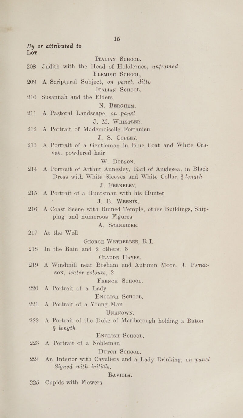 By or attributed to Lot ITALIAN SCHOOL. 208 Judith with the Head of Holofernes, unframed FLEMISH SCHOOL. 209 &lt;A Scriptural Subject, on panel, ditto ITALIAN SCHOOL. 210 Susannah and the Elders N. BERGHEM. 211 A Pastoral Landscape, on panel J. M. WHISTLER. A Portrait of Mademoiselle Fortanieu J. 5. Corimy, 213 A Portrait of a Gentleman in Blue Coat and White Cra- vat, powdered hair W. Dosson. 214 A Portrait of Arthur Annesley, Earl of Anglesea, in Black Dress with White Sleeves and White Collar, ? length J. FERNELEY. 215 A Portrait of a Huntsman with his Hunter J. B. WHENIX. 216 A Coast Scene with Ruined Temple, other Buildings, Ship- ping and numerous Figures bo a i) A. SCHNEIDER. 20- At the Well GEORGE WETHERBEE, R.I. 218 In the Rain and 2 others, 8 CLAUDE HAYEs. 219 A Windmill near Bosham and Autumn Moon, J. PaTer- son, water colours, 2 FRENCH SCHOOL. 220 A Portrait of a Lady ENGLISH SCHOOL. 221 A Portrait of a Young Man UNKNOWN. 222 A Portrait of the Duke of Marlborough holding a Baton 3 length ENGLISH SCHOOL, 223 &lt;A Portrait of a Nobleman DutcH ScHoo.. 224 An Interior with Cavaliers and a Lady Drinking, on panel Signed with initials, RAVIOLA. 225 Cupids with Flowers