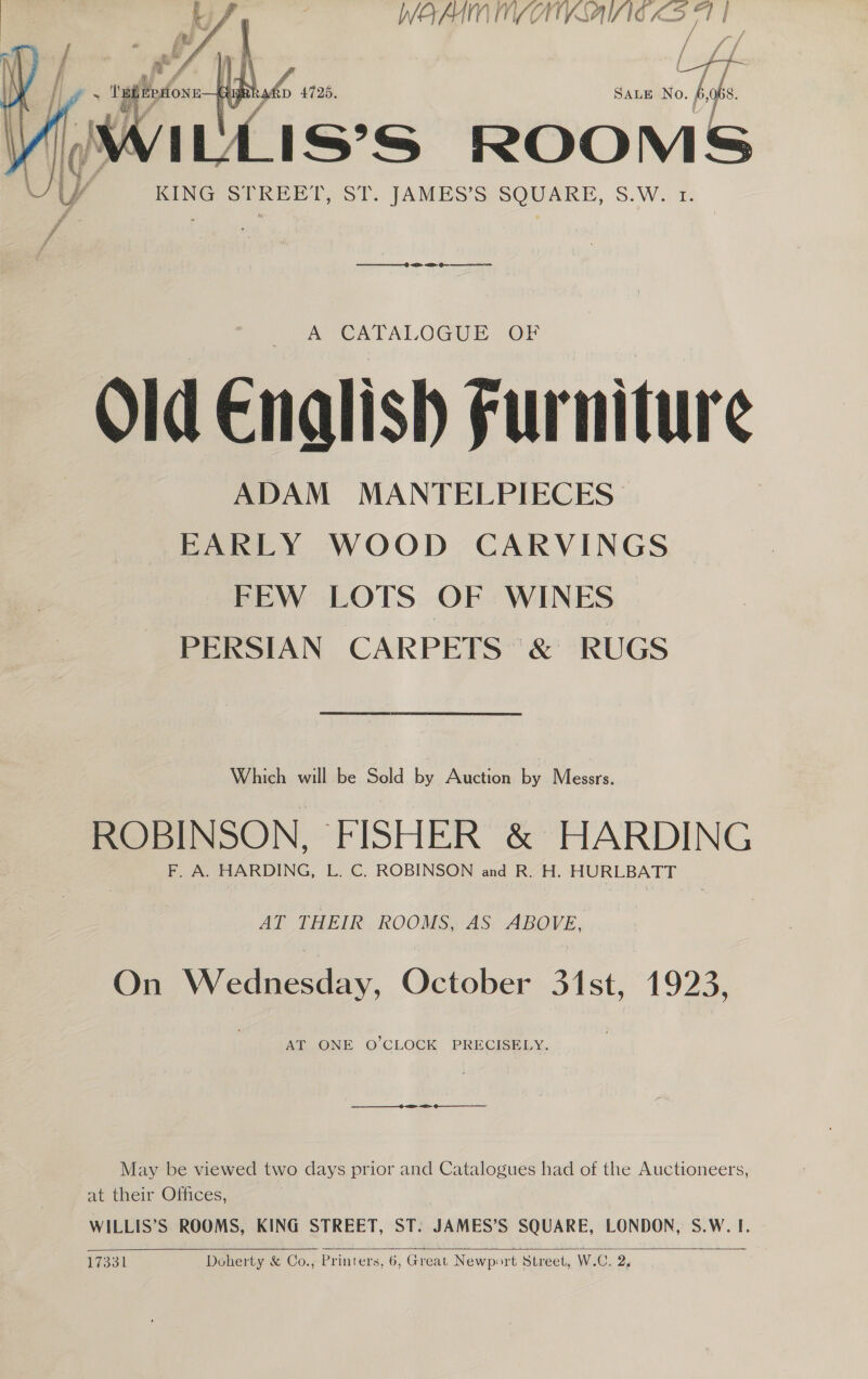 WOMN MAAIVSAIZIG a 5s r   SALE No. A VULLISSS ROOMS KING STREET, ST. JAMES’S SQUARE, S.W. 1 ee) a Qe eee A CATALOGUE OF Old Enalish Fur niture ADAM MANTELPIECES EARLY WOOD CARVINGS FEW LOTS OF WINES PERSIAN CARPETS &amp; RUGS Which will be Sold by Auction by Messrs. ROBINSON, FISHER &amp; HARDING F. A. HARDING, L. C. ROBINSON and R. H. HURLBATT AT THEIR ROOMS, AS ABOVE, On Wednesday, October 31st, 1923, AT ONE O'CLOCK PRECISELY. May be viewed two days prior and Catalogues had of the Auctioneers, at-ineir Ofices, WILLIS’S ROOMS, KING STREET, ST. JAMES’S SQUARE, LONDON, S.W. I.  17331 Doherty &amp; Co., Printers, 6, Great Newport Street, W.C. 2,