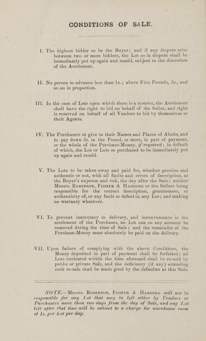 CONDITIONS OF SALE.  I. The highest bidder to be the Buyer; and if any dispute arise ete cen two or more bidders, the Lot so in dispute shall be immediately put up again and ‘resold, subject to the discretion of the Auctioneer. II. No person to advance less than Is.; above Five Pounds, d5s., and so on in proportion. III. In the case of Lots upon which there is a reserve, the Auctioneer shall have the right to bid on behalf of the Seller, and right is reserved on behalf of all Vendors to bid by themselves or their Agents. IV. The Purchasers to give in their Names and Places of Abode, and to pay down ds. in the Pound, or more, in part of payment, or the whole of the Purchase-Money, if required ; in default of which, the Lot or Lots so purchased to be immediately put up again and resold. V. The Lots to be taken away and paid for, whether genuine and authentic or not, with all faults and errors of description, at the Buyer’s expense and risk, the day after the Sale; neither Messrs. Ropinson, Fisher &amp; Harpine or the Sellers being responsible for the correct description, genuineness, or authenticity of, or any fault or defect in, any Lot; and making no warranty whatever. VI. To prevent inaccuracy in delivery, and inconvenience in the settlement of the Purchases, no Lot can on any account be removed during the time of Sale; and the remainder of the Purchase-Money must absolutely be paid on the delivery. Vil. Upon failure of complying with the above Conditions, the Money deposited in part of payment shall be forfeited; all Lots uncleared within the time aforesaid shall be re-sold by public or private Sale, and the deficiency (if any) attending such re-sale shall be made good by the defaulter at this Sale.     NOTE.— Messrs. Ropinson, Fisher &amp; Harpine wild not be responsthle for any Lot that may be left either by Vendors or Purchasers more than two days from the day of Sale, and any Lot left after that time will be subject to a charge for eueeiciee room of 1s. per Lot per day.