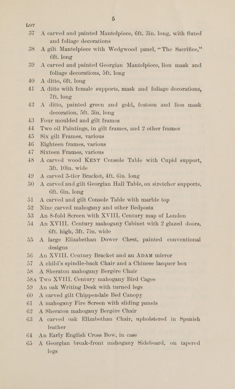 A carved and painted Mantelpiece, 6ft. 3in. long, with fluted and foliage decorations A gilt Mantelpiece with Wedgwood panel, “The Sacrifice,” 6ft. long foliage decorations, 5ft. long A ditto, 6ft. long A ditto with female supports, mask and foliage decorations, 7ft. long A ditto, painted green and gold, festoon and lion mask decoration, 5ft. din. long Four moulded and gilt frames Two oil Paintings, in gilt frames, and 2 other frames Six gilt Frames, various Kighteen frames, various Sixteen Frames, various A carved wood KENT Console Table with Cupid support, dft. 10in. wide A carved 3-tier Bracket, 4ft. bin. long A carved and gilt Georgian Hall Table, on stretcher supports, 6ft. bin. long A carved and gilt Console Table with marble top Nine carved mahogany and other Bedposts An 8-fold Screen with XVIII. Century map of London An XVIII. Century mahogany Cabinet with 2 glazed doors, 6ft. high, 3ft. 7in. wide A large Elizabethan Dower Chest, painted conventional designs An XVIII. Century Bracket and an ADAM mirror A child’s spindle-back Chair and a Chinese lacquer box A Sheraton mahogany Bergére Chair Two XVIII. Century mahogany Bird Cages An oak Writing Desk with turned legs A carved gilt Chippendale Bed Canopy A mahogany Fire Screen with sliding panels A Sheraton mahogany Bergere Chair A carved oak Elizabethan Chair, upholstered in Spanish leather An Karly English Cross Bow, in case A Georgian break-front mahogany Sideboard, on tapered legs