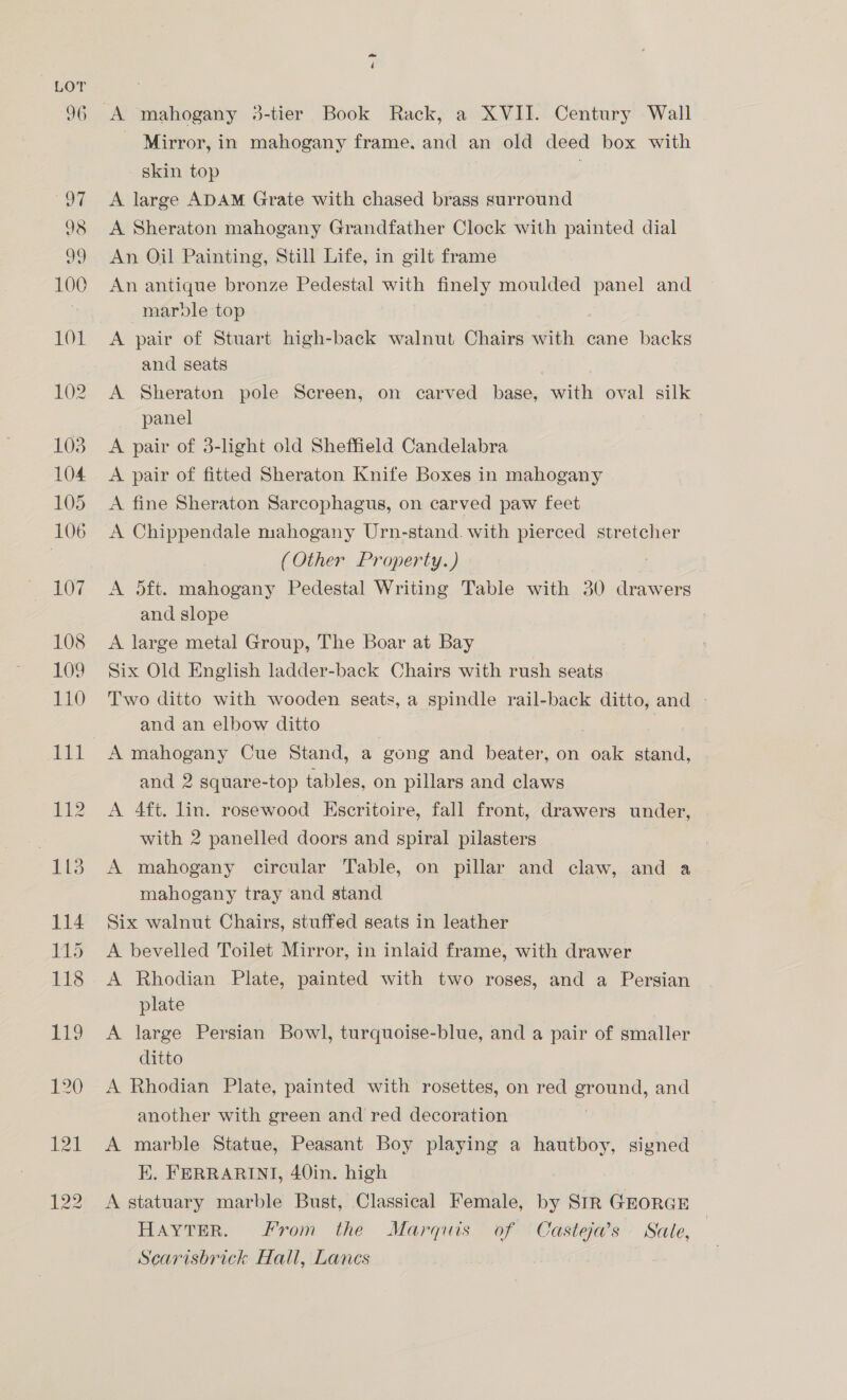 ~ Mirror, in mahogany frame. and an old deed box with skin top A large ADAM Grate with chased brass surround A Sheraton mahogany Grandfather Clock with painted dial An Oil Painting, Still Life, in gilt frame An antique bronze Pedestal with finely moulded panel and marble top A pair of Stuart high-back walnut Chairs Atl cane backs and seats A Sheraton pole Screen, on carved base, with oval silk panel A pair of 3-light old Sheffield Candelabra A pair of fitted Sheraton Knife Boxes in mahogany A fine Sheraton Sarcophagus, on carved paw feet A Chippendale mahogany Urn-stand. with pierced stretcher (Other Property.) A dft. mahogany Pedestal Writing Table with 30 drawers and slope | A large metal Group, The Boar at Bay Six Old English ladder-back Chairs with rush seats Two ditto with wooden seats, a spindle rail-back ditto, and - and an elbow ditto A mahogany Cue Stand, a gong and beater, on oak stand, and 2 square-top tables, on pillars and claws A 4ft. lin. rosewood Escritoire, fall front, drawers under, with 2 panelled doors and spiral pilasters A mahogany circular Table, on pillar and claw, and a mahogany tray and stand Six walnut Chairs, stuffed seats in leather A bevelled Toilet Mirror, in inlaid frame, with drawer A Rhodian Plate, painted with two roses, and a Persian plate A large Persian Bowl, turquoise-blue, and a pair of smaller ditto A Rhodian Plate, painted with rosettes, on red ground, and another with green and red decoration A marble Statue, Peasant Boy playing a hautboy, signed K. FERRARINI, 40in. high A statuary marble Bust, Classical Female, by SrR GEORGE HAYTER. From the Marquis of Casteja’s Sale, Scarisbrick Hall, Lanes