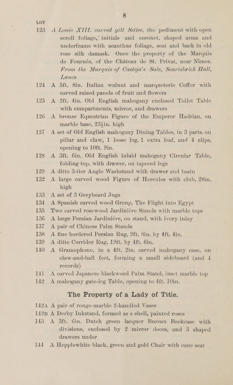 LOT 123. A Lowis XIID. carved gilt Settee, the pediment with open scroll foliage, initials and coronet, shaped arms and underframe with acanthus foliage, seat and back in old rose silk damask. Once the property of the Marquis de Fournés, of the Chateau de St. Privat, near Nimes. From the Marquis of Casteja’s Sale, Scarisbrick Hall, Lanes 124 A O5ft. 8in. Italian walnut and rig aes Coffer with carved raised panels of fruit and flowers 125 A 2ft. 4in. Old English mahogany enclosed Toilet Table with compartments, mirror, and drawers 126 A bronze Equestrian Figure of the Emperor Hadrian, on marble base, 234in. high 127 A set of Old English mahogany Dining Tables, in 3 parts. on pillar and claw, 1 loose leg, 1 extra leaf, and 4 clips, opening to LOft. 9in. 128 &lt;A 3ft. 6in. Old English inlaid mahogany Circular Table, folding top, with drawer, on tapered legs 129 &lt;A ditto 3-tier Angle Washstand with drawer and basin 132 A large carved wood Figure of Hercules with club, 28in. high 133 A set of 3 Greybeard Jugs 134 &lt;A Spanish carved wood Group, The Flight into Boyar 135 Two carved rosewood Jardiniere Stands with marble tops 136 A large Persian Jardiniére, on stand, with ivory inlay 137 &lt;A pair of Chinese Palm Stands | 138 &lt;A fine bordered Persian Rug, 9ft. Sin. by 4ft. 4in. 139 A ditto-Corridor Rug, 13ft. by. 4h: Gm, 140 A Gramophone, in a 4ft. 2in. carved mahogany case, on claw-and-ball ‘feet, forming a small sideboard (and 4 records) 141 A carved Japanese blackwood Palm Stand, inset mar ne top 142 A mahogany gate-leg Table, opening to 4ft. 1O0in. The Property of a Lady of Title. 1424 A pair of rouge-marble 2-handled Vases: 1428 A Derby Inkstand, formed as a shell, painted roses 143 A 3ft. 6in. Dutch green lacquer Bureau Bookcase with divisions, enclosed by 2 mirror doors, and 3 shaped drawers under 144. A Hepplewhite black, green and gold Chair with cane seat