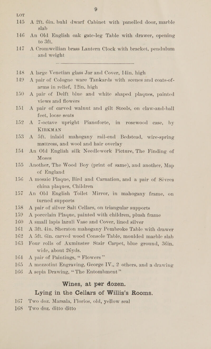 167 168 9 A 2ft. bin. buhl dwarf Cabinet with panelled door, marble slab An Old English oak gate-leg Table with drawer, opening to 3ft. A Cromwellian brass Lantern Clock with bracket, pendulum and weight A large Venetian glass Jar and Cover, 14in. high A pair of Cologne ware Tankards with scenes and coats-of- arms in relief, 12in. high A pair of Delft blue and white shaped plaques, painted views and flowers A pair of carved walnut and gilt Stools, on claw-and-ball feet, loose seats A 7-octave upright Pianoforte, in rosewood case, by KIRKMAN A oft. inlaid mahogany rail-end Bedstead, wire-spring mattress, and wool and hair overlay An Old English silk Needlework Picture, The Finding of Moses Another, The Wood Boy (print of same), and another, Map of England A mosaic Plaque, Bird and Carnation, and a pair of Sévres china plaques, Children An Old English Toilet Mirror, in mahogany frame, on turned supports A pair of silver Salt Cellars, on triangular supports A porcelain Plaque, painted with children, plush frame A small lapis lazuli Vase and Cover, lined silver A 3dft. din. Sheraton mahogany Pembroke Table with drawer A 5ft. 6in. carved wood Console Table, moulded marble slab Four rolls of Axminster Stair Carpet, blue ground, 36in. wide, about 26yds. A pair of Paintings, “ Flowers ”’ A mezzotint Engraving, George IV., 2 others, and a drawing A sepia Drawing, “The Entombment ” Wines, at per dozen. Lying in the Cellars of Willis’s Rooms. Two doz. Marsala, Florios, old, yellow seal Two doz. ditto ditto