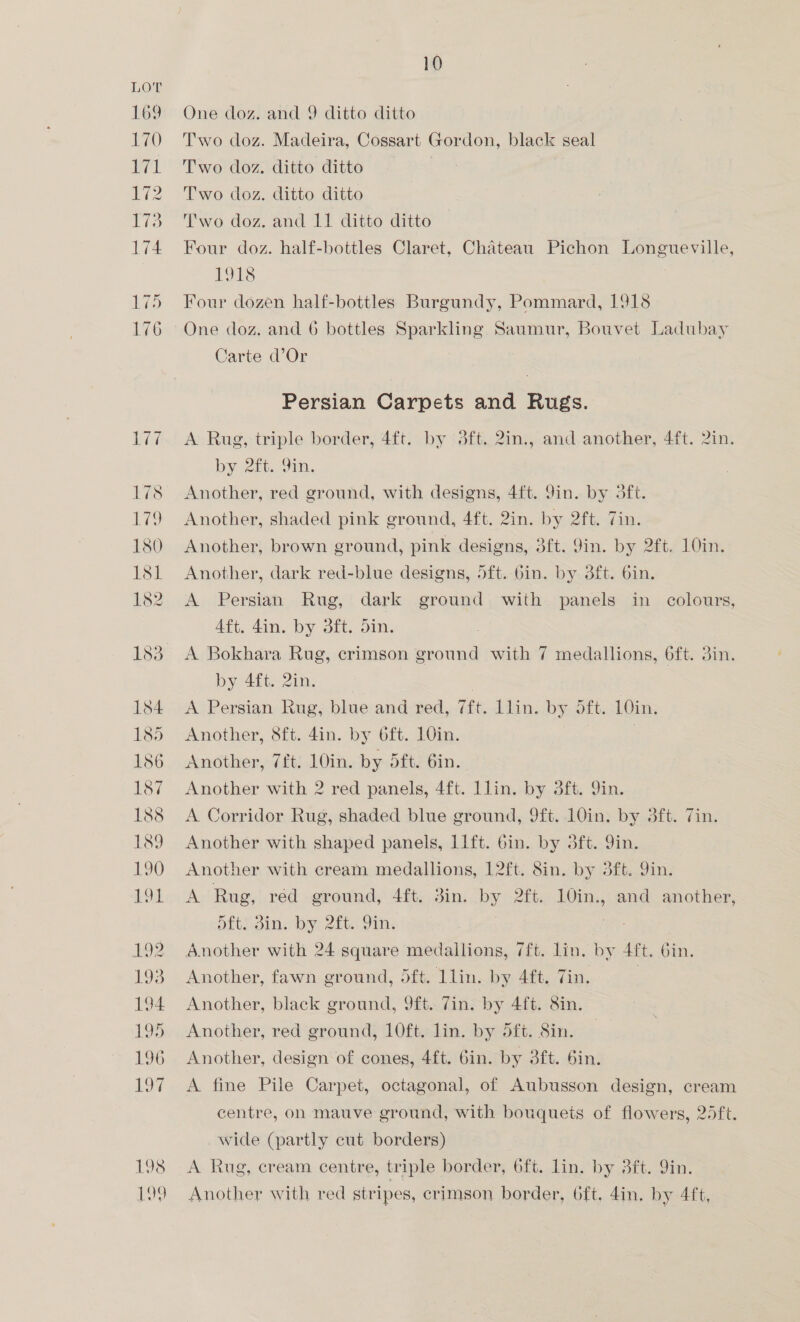 One doz. and 9 ditto ditto Two doz. Madeira, Cossart Gordon, black seal Two doz. ditto ditto : Two doz. ditto ditto Two doz. and 11 ditto ditto Four doz. half-bottles Claret, Chateau Pichon Longueville, 1918 Four dozen half-bottles Burgundy, Pommard, 1918 One doz, and 6 bottles Sparkling Saumur, Bouvet Ladubay Carte d’Or Persian Carpets and Rugs. A Rug, triple border, 4ft. by 83ft. 2in., and another, 4ft. 2in. by 2, Orn. Another, red ground, with designs, 4ft. 9in. by 3ft. Another, shaded pink ground, 4ft. 2in. by 2ft. Tin. Another, brown ground, pink designs, 3ft. 9in. by 2ft. 10in. Another, dark red-blue designs, 5ft. 6in. by 3ft. 6in. A Persian Rug, dark ground with panels in colours, Aft. din. by 3ft. Sin. A Bokhara Rug, crimson ground with 7 medallions, 6ft. 3in. by 4ft. 2in. A Persian Rug, blue and red, 7ft. Llin. by Sft. 10in. Another, 8ft. 4in. by 6ft. 10in. } Another, 7ft. 10in. by 5ft. 6in. Another with 2 red panels, 4ft. Llin. by dft. Yin. A Corridor Rug, shaded blue ground, 9ft. 10in. by 3ft. Zin. Another with shaped panels, 11ft. 6in. by 3ft. 9in. Another with cream medallions, 12ft. 8in. by 3ft. 9in. A Rug, red ground, 4ft. 3in. by 2ft. 10in., and another, oft. din, by 2it. Fin. Another with 24 square medallions, 7ft. lin. by Aft. Oin. Another, fawn ground, dft. llin. by 4ft. Tin. Another, black ground, 9ft. 7in. by 4ft. 8in. Another, red ground, 10ft. lin. by 5ft. 8in. Another, design of cones, 4ft. Gin. by 3ft. 6in. A fine Pile Carpet, octagonal, of Aubusson design, cream centre, on mauve ground, with bouquets of flowers, 25ft. wide (partly cut borders) A Rug, cream centre, triple border, ‘6ft. lin. by ft. Yin. Another with red stripes, crimson border, 6ft. 4in. by 4ft,