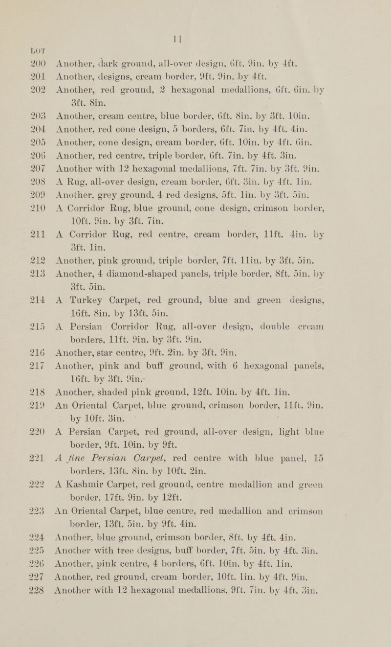 200 201 202 2038 204 205 206 207 208 209 210 OS OS EO) ES HS COMO OS OS 6S MaAN OD Gh > } | Another, dark ground, all-over design, 6ft. 9in. by 4ft. Another, designs, cream border, 9ft. Sin. by 4ft. Another, red ground, 2 hexagonal medallions, 6ft. 6in. by 3ft. Sin. Another, cream centre, blue border, oft. Sin. by 3ft. 10in. Another, red cone design, 5 borders, 6ft. Zin. by 4ft. 4in. Another, cone design, cream border, 6ft. 1Qin. by 4ft. 6in. Another, red centre, triple border, 6ft. Zin. by 4ft. 3in. Another with 12 hexagonal medallions, 7ft. 7in. by 3ft. 9in. A Rug, all-over design, cream border, 6ft. din. by 4ft. lin. Another, grey ground, 4 red designs, 5ft. lin. by 3ft. din. A Corridor Rug, blue ground, cone design, crimson border, EOL Jim. by. oft, (10: A Corridor Rug, red centre, cream border, llft. 4in. by Lb 7 Lin, Another, pink ground, triple border, 7ft. Llin. by 3ft. din. Another, 4 diamond-shaped panels, triple border, 8ft. din. by oft. din. A Turkey Carpet, red ground, blue and green designs, 16ft. 8in. by 13ft. 5in. A Persian Corridor Rug, all-over design, double cream borders, Llft. 9in. by 3ft. 9in. Another, star centre, 9ft. 2in. by 3ft. in. Another, pink and buff ground, with 6 hexagonal panels, Gf. by 3, Yin: Another, shaded pink ground, 12ft. 10in. by 4ft. lin. An Oriental Carpet, blue ground, crimson border, 11ft. Sin. by 1Oft. 3in. A Persian Carpet, red ground, all-over design, hHght blue border, 9ft. 10in. by 9ft. A fine Persian Carpet, red centre with blue panel, 15 borders, 138ft. 8in. by 10ft. 2in. A Kashmir Carpet, red ground, centre medallion and green border, 17£t. 9in. by 12ft. An Oriental Carpet, blue centre, red medallion and crimson border, 13ft. 5in. by 9ft. 4in. Another, blue ground, crimson border, 8ft. by 4ft. 4in. Another with tree designs, buff border, 7ft. din. by 4ft. 3in. Another, pink centre, 4 borders, 6ft. 10in. by 4ft. lin. Another, red ground, cream border, 1O0ft. lin. by 4ft. 9in. Another with 12 hexagonal medallions, 9ft. 7in. by 4ft. 3in.