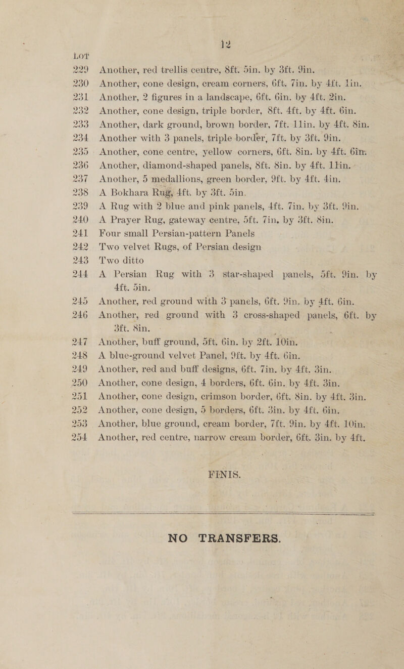 Another, red trellis centre, 8ft. din. by 3ft. Jin. Another, cone design, cream corners, 6ft. Zin. by 4ft. Lin. Another, 2 figures in a landscape, 6ft. 6in. by 4ft. 2in. Another, cone design, triple border, 8ft. 4ft. by 4ft. 6in. Another, dark ground, brown border, 7ft. Llin. by 4ft. Sin. Another with 3 panels, triple border, 7ft. by 3ft. Qin. Que VO wo ave —w Or rs Another, diamond-shaped panels, 8ft. 8in. by 4ft. 1lin.- Another, 5 medallions, green border, 9ft. by 4ft. din. A Bokhara Rug, Aft. by 3ft. Sin. A Rug with 2 blue and pink panels, 4ft. 7in. by 3ft. 9in. A Prayer Rug, gateway centre, 5ft. Zin. by 3ft. 8in. Four small Persian-pattern Panels Two velvet Rugs, of Persian design Two ditto | A Persian Rug with 3 star-shaped panels, 5ft. 9in. by Aft. din. | Another, red ground with 3 panels, 6ft. 9in. by 4ft. Gin. Another, red ground with 3 cross-shaped panels, 6ft. by 3ft. Sin. i . | Another, buff ground, 5ft. 6in. by 2ft. 10in. A blue-ground velvet Panel, 9ft. by 4ft. 6in. Another, red and buff designs, 6ft. 7in. by 4ft. 3in. Another, cone design, 4 borders, 6ft. Gin. by 4ft. din. Another, cone design, crimson border, 6ft. 8in. by 4ft. 3in. Another, cone design, 5 borders, 6ft. 3in. by 4ft. 6in. Another, blue ground, cream border, 7ft. 9in. by 4ft. 10in. Another, red centre, narrow cream border, 6ft. 8in. by 4ft. FINIS.   NO TRANSFERS.
