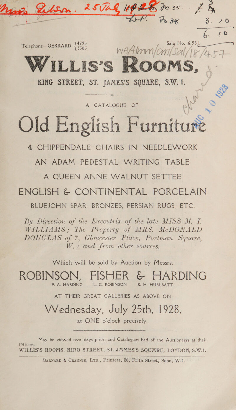  3. 70 fs Sale No. 6, ye ae a   gee tVWT1/ eS A CATALOGUE Or By Direction of the Executrix of the late MISS M. I. WILLIAMS; The Property of MRS. McDONALD DOUGLAS of 7, Gloucester Place, Portman Be W.; and from other sources. Which will be sold by Auction by Messrs. ROBINSON, FISHER @&amp; HARDING F, A. HARDING L. C. ROBINSON R. H. HURLBATT AT THEIR GREAT GALLERIES AS ABOVE ON Wednesday, July 25th, 1928, at ONE o'clock precisely. May be viewed two days prior, and Catalogues had of the Auctioneers at thei: Offices, WILLIS’S ROOMS, KING STREET, ST. JAMES’S SQUARE, LONDCN, S.W.1.  BaRNARD &amp; CRANNIS, LTp., Printers, 36, Frith: Street, Soho, W.1.