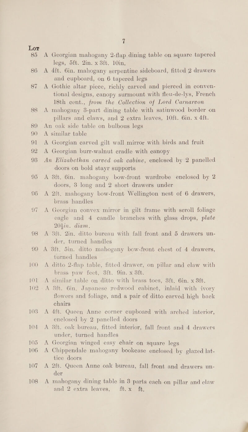 (OL 102 103 104 105 106 LOW 108 7 A Georgian mahogany 2-flap dining table on square tapered legs, 5ft. Qin. x 8ft. 10in. A 4it. 6in. mahogany serpentine sideboard, fitted 2 drawers and cupboard, on 6 tapered legs A Gothic altar piece, richly carved and pierced in conven- tional designs, canopy surmount with fleu-de-lys, French 18th cent., from the Collection of Lord Carnarvon A mahogany 8-part dining table with satinwood border on pillars and claws, and 2 extra leaves, 10ft. 6in. x 4ift. An oak side table on bulbous legs A similar table A Georgian carved gilt wall mirror with birds and fruit A Georgian burr-walnut cradle with canopy An Elizabethan carved oak cabine, enclosed by 2 panelled doors on bold stayr supports A 38ft. 6in. mahogany bow-front wardrobe enclosed by 2 doors, 8 long and 2 short drawers under A 2ft. mahogany bow-front Wellington nest of 6 drawers, brass handles A Georgian convex mirror in gilt frame with scroll foliage eagle and 4 candle branches with glass drops, plate 204in. diam. A ft. 2in. ditto bureau with fall front and 5 drawers un- der, turned handles A 8ft. din. ditto mahogany bcow-front chest of 4 drawers, turned handles A ditto 2-flap table, fitted drawer, on pillar and claw with brass paw feet, 8ft. Qin. x 8ft. A similar table on ditto with brass toes, 8ft. 6in. x 3ft. A 8ft. 6in. Japanese redwood cabinet, inlaid with ivory flowers and foliage, and a pair of ditto carved high back chairs A 4ft. Queen Anne corner cupboard with arched interior, enclosed by 2 panelled doors A 38ft. oak bureau, fitted interior, fall front and 4 drawers under, turned handles A Georgian winged easy chair on square legs A Chippendale mahogany bookcase enclosed by glazed lat- tice doors A 2ft. Queen Anne oak bureau, fall front and drawers un- der A mahogany dining table in 8 parts each on pillar and claw