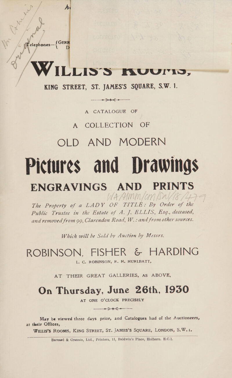  / V4 ILLIS'S BRver ny, KING STREET, ST. JAMES’S SQUARE, S.W. 1. ee ea A CATALOGUE OF A COLLECTION, OF OLD AND MODERN Pictures and Drawings ENGRAVINGS | ae PRINTS The Property of a LADY OF TITLE: By Order of the Public Trustee in the Estate of A. J. ELLIS, Esq, deceased, and removed from 99, Clarendon Road, W.: and from other sources. Which will be Sola by Auction by Messrs. ROBINSON, FISHER &amp; HARDING L. C. ROBINSON, R. H. HURLBATT, AT THEIR GREAT GALLERIES, AS ABOVE, On Thursday, June 26th, 1930 AT ONE O’CLOCK PRECISELY  ee a a May be viewed three days prior, and Catalogues had of the Auctioneers, at their Offices, — WILLIS’s RoomMS, KING STREET, ST. JAMES’S SQUARE, LONDON, S: Wat. 