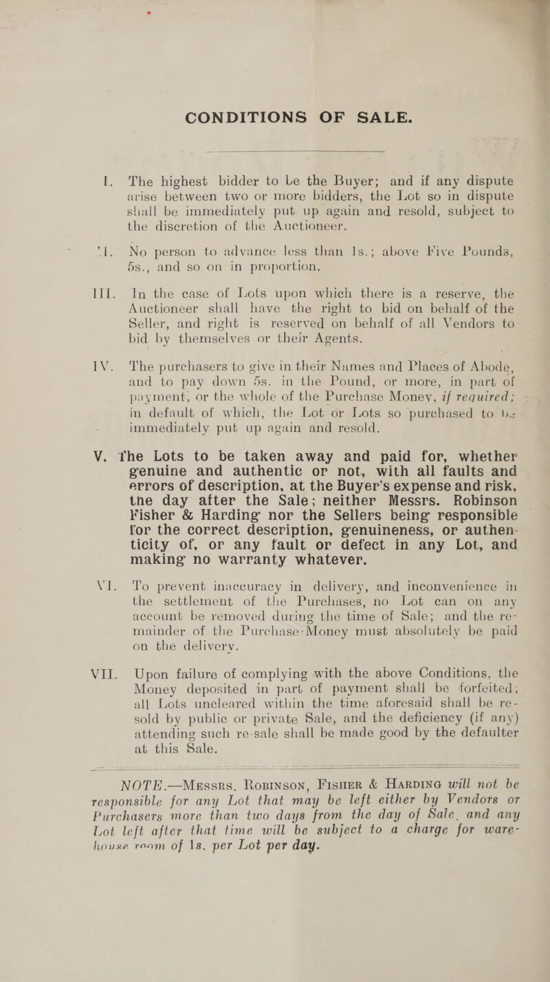 CONDITIONS OF SALE.  I. The highest bidder to Le the Buyer; and if any dispute arise between two or more bidders, the Lot so in dispute shall be immediately put up again and resold, subject to the diseretion of the Auctioneer. ‘1. No person to advance less than Is.; above Five Pounds, 5s., and so on in proportion. Ill. In the case of Lots upon which there is a reserve, the Auctioneer shall have the right to bid on behalf of the Seller, and right is reserved on behalf of all Vendors to bid by themselves or their Agents. IV. The purchasers to give in their Names and Places of Abode, and to pay down 5s. in the Pound, or more, in part of payment, or the whole of the Purchase Money, if required; in default of which, the Lot or Lots so purchased to be immediately put up again and resold. genuine and authentic or not, with all faults and errors of description, at the Buyer’s expense and risk, tne day after the Sale; neither Messrs. Robinson Fisher &amp; Harding nor the Sellers being responsible for the correct description, genuineness, or authen- ticity of, or any fault or defect in any Lot, and making no warranty whatever. VI. To prevent inaccuracy in delivery, and inconvenience in the settlement of the Purchases, no Lot ean on any account be removed during the time of Sale; and the re- mainder of the Purchase-Money must absolutely be paid on the delivery. VII. Upon failure of complying with the above Conditions, the Money deposited in part of payment shall be ‘forfeited; all Lots uncleared within the time aforesaid shall be re- sold by public or private Sale, and the deficiency (if any) attending such re-sale shall be made good by the defaulter at this Sale.   NOTE.—Messrs, Rosinson, Fisner &amp; Harpine will not be responsible for any Lot that may be left either by Vendors or Purchasers more than two days from the day of Sale, and any Lot left after that time will be subject to a charge for ware- house ream of ns. per Lot per day. 