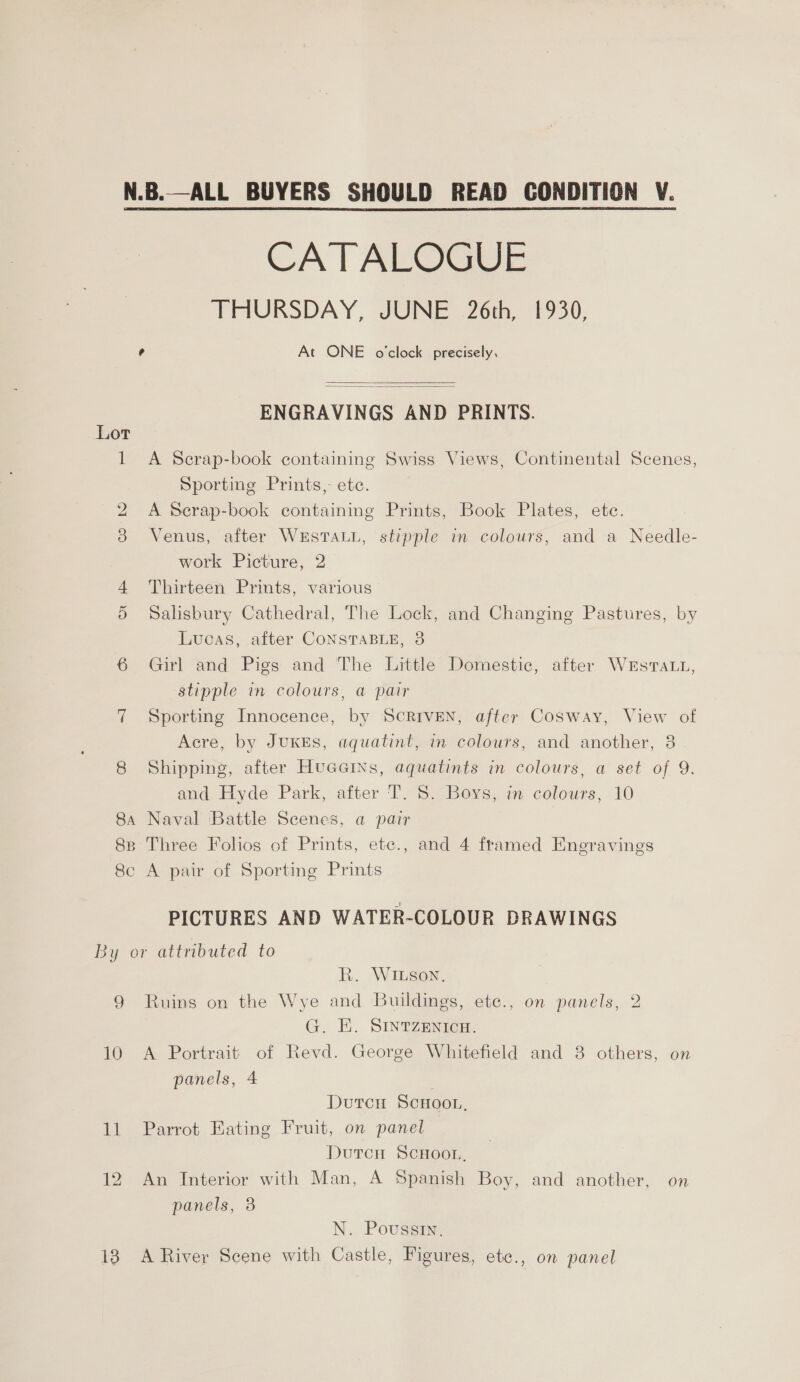 N.B.—ALL BUYERS SHOULD READ CONDITION V. CATALOGUE THURSDAY, JUNE 26th, 1930, ° At ONE o'clock precisely,   ENGRAVINGS AND PRINTS. Lor os A Scrap-book containing Swiss Views, Continental Scenes, Sporting Prints, ete. 2 A Scrap-book containing Prints, Book Plates, ete. 3 Venus, after WESTALL, stipple in colours, and a Needle- work Picture, 2 4 Thirteen Prints, various 5 Salisbury Cathedral, The Lock, and Changing Pastures, by Lucas, after CONSTABLE, 3 6 Girl and Pigs and The Little Domestic, after Westra, stipple in colours, a pair 7 Sporting Innocence, by ScRIveNn, after Cosway, View of Acre, by JuKES, aquatint, in colours, and another, 8 8 Shipping, after Huacas, aquatints in colours, a set of 9. and Hyde Park, after T. 8. Boys, in colours, 10 84 Naval Battle Scenes, a pair 88 Three Folios of Prints, etc., and 4 framed Enegravings 8c A pair of Sporting Prints PICTURES AND WATER-COLOUR DRAWINGS By or attributed to R. WILSON, 9 Ruins on the Wye and Buildings, ete., on panels, 2 G. E. SINTZENICH. 10 A Portrait of Revd. George Whitefield and 8 others, on panels, 4 Dutcu ScHoou, 11 Parrot Eating Fruit, on panel Durcn ScHoor, 12 An Interior with Man, A Spanish Boy, and another, on panels, 8 N. Poussin, 18 A River Scene with Castle, Figures, etc., on panel