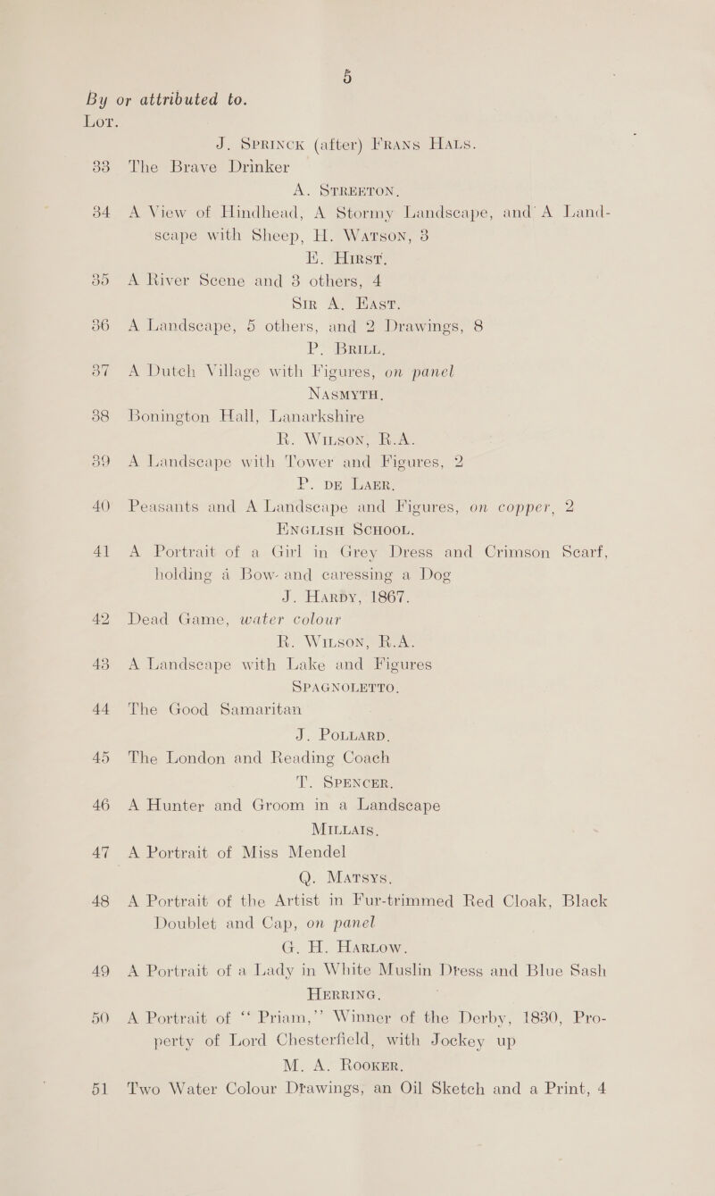 By or attributed to. Lor. J. SPRINCK (after) FRans Hats. 36 The Brave Drinker A. STREETON, 34 <A View of Hindhead, A Stormy Landscape, and’ A Land- scape with Sheep, H. Watson, 3 1. “Shire do A River Scene and 3 others, 4 bir A, HAs. 56 <A Landscape, 5 others, and 2 Drawings, 8 PBR 37 A Dutch Village with Figures, on panel NaAsmyTH, 88 Bonington Hall, Lanarkshire R. Wiuson, R.A. 39 A Landscape with Tower and Figures, 2 P. pe Larr, 40 Peasants and A Landscape and Figures, on copper, 2 I\NGLISH SCHOOL. 41 A Portrait of a Girl in Grey Dress and Crimson’ Scarf, holding a Bow- and caressing a Dog J. Harpy, 1867. 42 Dead Game, water colour R. Wiison, R.A. 43 A Landscape with Lake and Figures SPAGNOLETTO. 44 The Good Samaritan J. PoLuarp, 45 The London and Reading Coach T. SPENCER, 46 A Hunter and Groom in a Landscape MILLAIs. 47 A Portrait of Miss Mendel Q. Martsys, 48 <A Portrait of the Artist in Fur-trimmed Red Cloak, Black Doublet and Cap, on panel G. H. Harrow. 49 <A Portrait of a Lady in White Muslin Dress and Blue Sash HERRING. 7 50 A Portrait of ‘‘ Priam,’’ Winner of the Derby, 1830, Pro- perty of Lord Chesterfield, with Jockey up M. A. Rooxer.