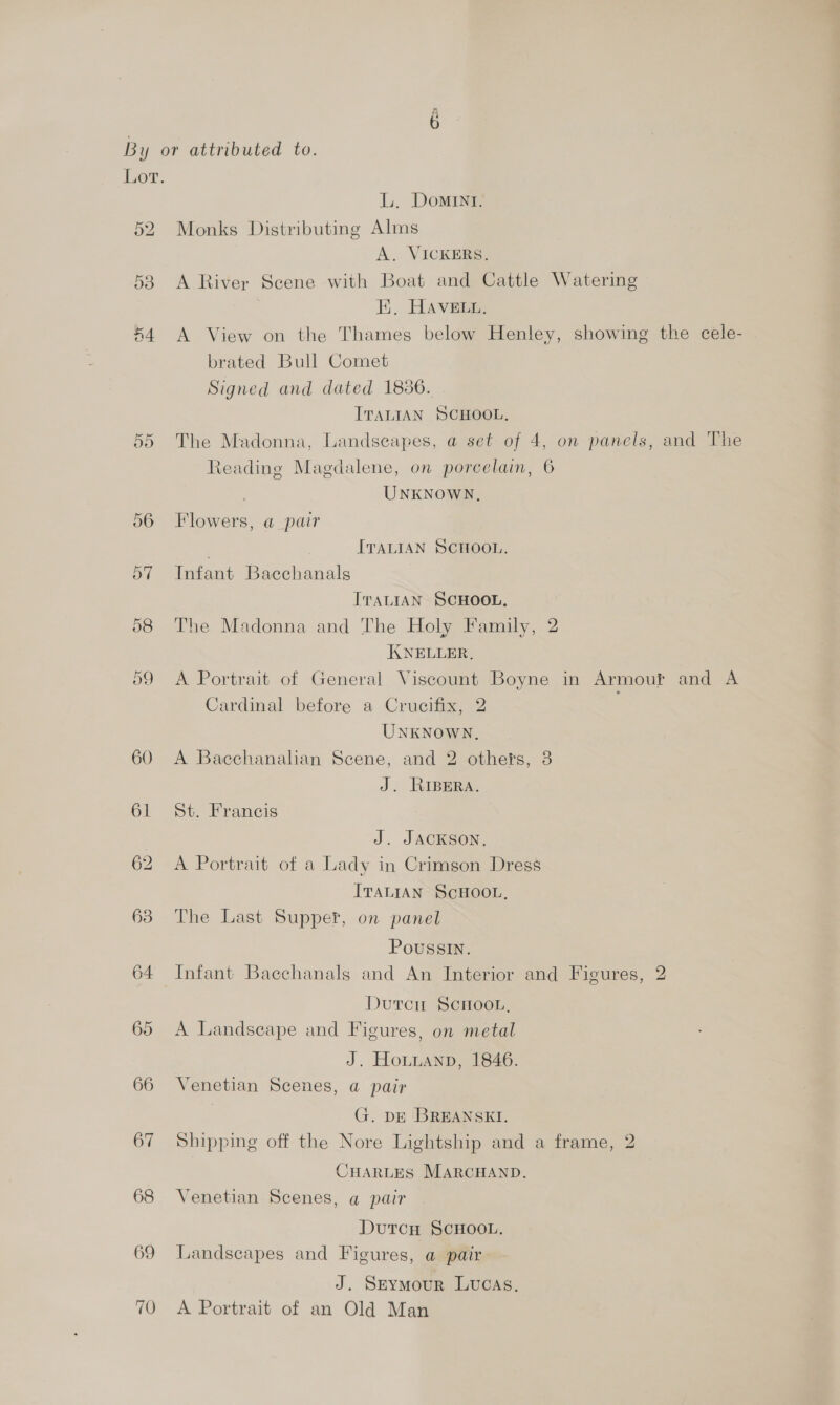 Lor. L. Domint. 52 Monks Distributing Alms A. VICKERS. 58 A River Scene with Boat and Cattle Watering EK, HAVELL. 44 A View on the Thames below Henley, showing the cele- brated Bull Comet Signed and dated 1886. ITALIAN SCHOOL. 55 The Madonna, Landscapes, a set of 4, on panels, and The Reading Magdalene, on porcelain, 6 UNKNOWN, 56 Flowers, a pair . ITALIAN SCHOOL. 57 Infant Bacchanals ITALIAN SCHOOL. 58 The Madonna and The Holy Family, 2 KNELLER, 59 <A Portrait of General Viscount Boyne in Armouf and A Cardinal before a Crucifix, 2 UNKNowN, 60 A Bacchanalian Scene, and 2 others, 3 J. RIBERA. 61 St. Francis | J. JACKSON, 62 A Portrait of a Lady in Crimson Dress ITALIAN SCHOOL, 63 The Last Supper, on panel Poussin. 64 Infant Bacchanals and An Interior and Figures, 2 Dutcn Scrmoon, 65 A Landscape and Figures, on metal J. Hotuanp, 1846. 66 Venetian Scenes, a pair G. DE BREANSKI. 67 Shipping off the Nore Lightship and a frame, 2 CHARLES MARCHAND. 68 Venetian Scenes, a pair DutcH SCHOOL. 69 Landscapes and Figures, a pair J. Srtymour Lucas. 70 A Portrait of an Old Man