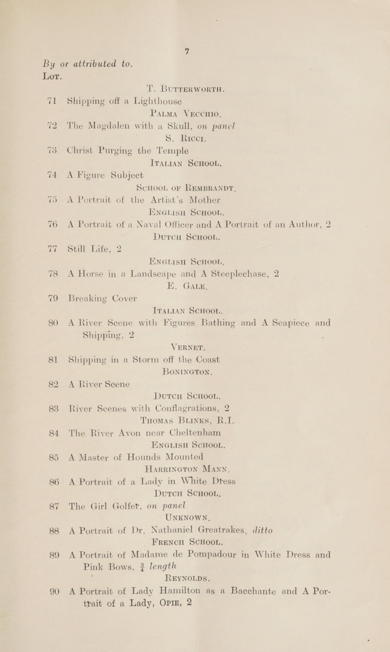 83 84 87 88 89 90 i... BuTTERWORTH. Shipping off a Lighthouse PatMa VECCHIO, The Magdalen with a Skull, on panel D. dicen Christ Purgine the Temple ITALIAN SCHOOL. A Figure Subject SCHOOL OF REMBRANDT, A Portrait of the Artist’s Mother ENGLIisH SCHOOL. A Portrait of a Naval Officer and A Portrait of an Author, 2 Durcit SCHOOL. Still Life, 2 ENNGHISH ScHoon, A Horse in a Landscape and A Steeplechase, 2 EK. GaAs. Breaking Cover ITALIAN SCHOOL. A River Scene with Figures Bathing and A Seapiece and Shipping, 2 VERNET. Shipping in a Storm off the Coast BoNINGTON. A River Scene DutrcH SCHOOL. River Scenes with Conflagrations, 2 Tuomas Buinks, B.I. The River Avon near Cheltenham ENGLISH SCHOOL. A Master of Hounds Mounted HarriInGToN Mann, A Portrait of a Lady in White Dress Dutcn SCHOOL, The Girl Golfet, on panel UNKNOWN, A Portrait of Dr. Nathaniel Greatrakes, ditto FrREeENcH SCHOOL. A Portrait of Madame de Pompadour in White Dress and Pink Bows, 2 length REYNOLDS. A Portrait of Lady Hamilton ag a Bacchante and A Por- trait of a Lady, OPIE, 2
