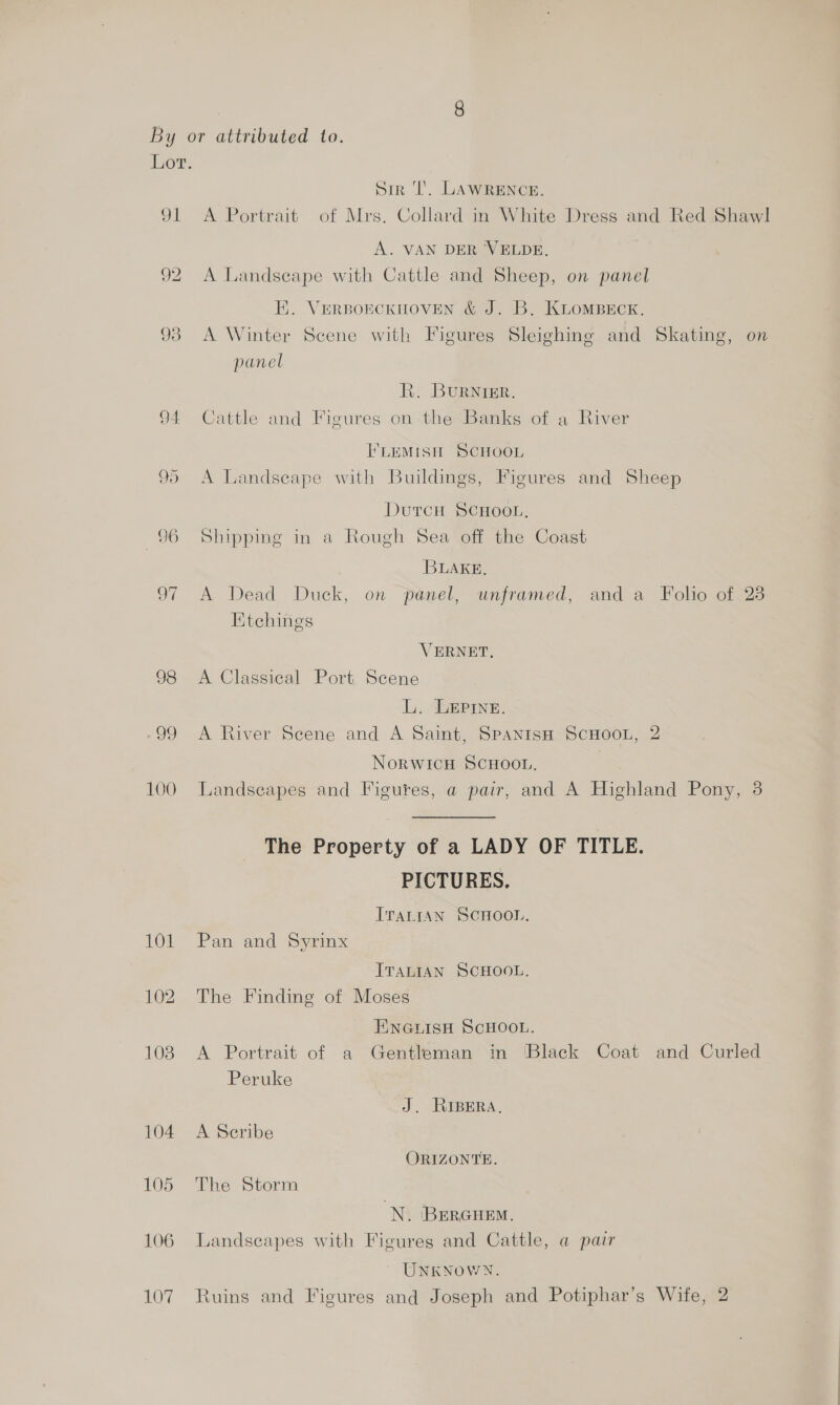 ok 92 93 96 100 Sir ‘Tl. LAWRENCE. A Portrait of Mrs. Collard in White Dress and Red Shawl A. VAN DER VELDE. A Landscape with Cattle and Sheep, on panel HK. VERBOECKHOVEN &amp; J. B. KLOMBECK. A Winter Scene with Figures Sleighing and Skating, on panel R. BuRNIER. Cattle and Figures on-the Banks of a River ILEMISH SCHOOL A Landseape with Buildings, Figures and Sheep DutcH SCHOOL, Shipping in a Rough Sea off the Coast BLAKE. A Dead Duck, on panel, unframed, and a Folio of 23 Etchings VERNET. A Classical Port Scene L. LEPINne. A River Scene and A Saint, Spanish SCHOOL, 2 NORWICH SCHOOL. Landscapes and Figures, a pair, and A Highland Pony, 3 The Property of a LADY OF TITLE. PICTURES. IraLttan SCHOOL. Pan and Syrinx ITALIAN SCHOOL. The Finding of Moses ENGLISH SCHOOL. A Portrait of a Gentleman in Black Coat and Curled Peruke J. RIBERA, A Seribe ORIZONTE. The Storm N. Bercuem. Landseapes with Figures and Cattle, a pair UNKNOWN.