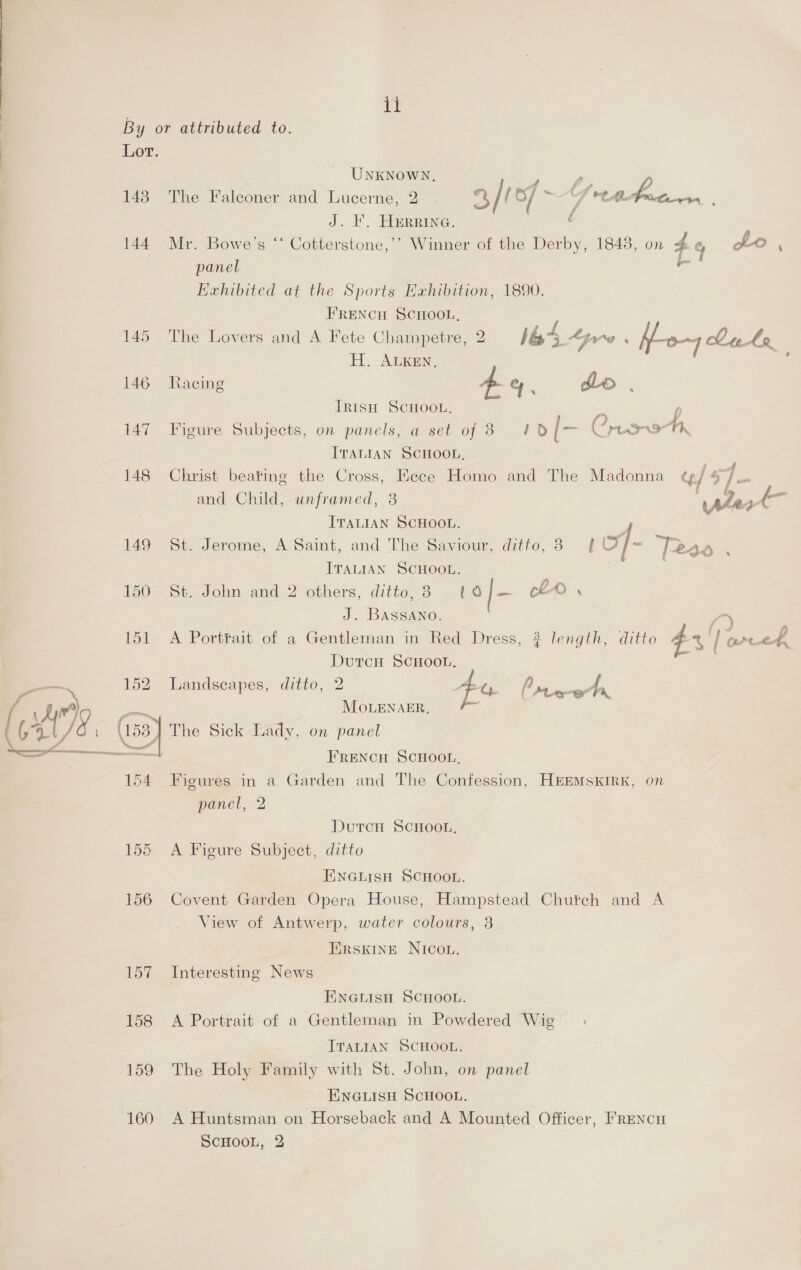 By or attributed to. Lor. : UNKNOWN, P 143. The Falconer and Lucerne, 2 . “4 / ( of i G veahectrvrerr : J. F. Herrine. : 144 Mr. Bowe’s “ Cotterstone,’’ Winner of the Derby, 1843, on 4 % panel re Exhibited at the Sports Hxhibition, 1890. FRENCH SCHOOL, 145 The Lovers and A Fete Champetre, 2 164. we ‘ hon Luke H. ALKEN, a 146 Racing - qe, do, TRISH SCHOOL, “a p 147 Figure Subjects, on panels, a set of 3 FD [- Crease “a ITALIAN SCHOOL, 148 Christ beating the Cross, EKece Homo and The Madonna ty] 4 7 and Child, unframed, 8 . ITALIAN SCHOOL. 149 St. Jerome, A Saint, and The Saviour, ditto, 3 [ of T2238 ; ITALIAN SCHOOL. | 150 St. John and 2 others, ditto, 3 1 o/- cLD . J. BASSANO. /) 151 A Portfait of a Gentleman in Red Dress, 3? length, ditto 43 | ere Dutcn SCHOOL. = f oho , Fy  152 Landscapes, ditto, 2 EL, prem ae MoLENAER, ‘O. (us8) The Sick Lady, on panel FRENCH SCHOOL, 154 Figures in a Garden and The Confession, HEEMSKIRK, on panel, 2 DutcH SCHOOL, 155 A Figure Subject, ditto ENGLISH SCHOOL. 156 Covent Garden Opera House, Hampstead Chutch and A View of Antwerp, water colours, 3 Erskine NIcOou. 157 Interesting News ENGLISH SCHOOL. 158 A Portrait of a Gentleman in Powdered Wig ITALIAN SCHOOL. 159 The Holy Family with St. John, on panel ENGLISH SCHOOL. 160 A Huntsman on Horseback and A Mounted Officer, Frencu SCHOOL, 2