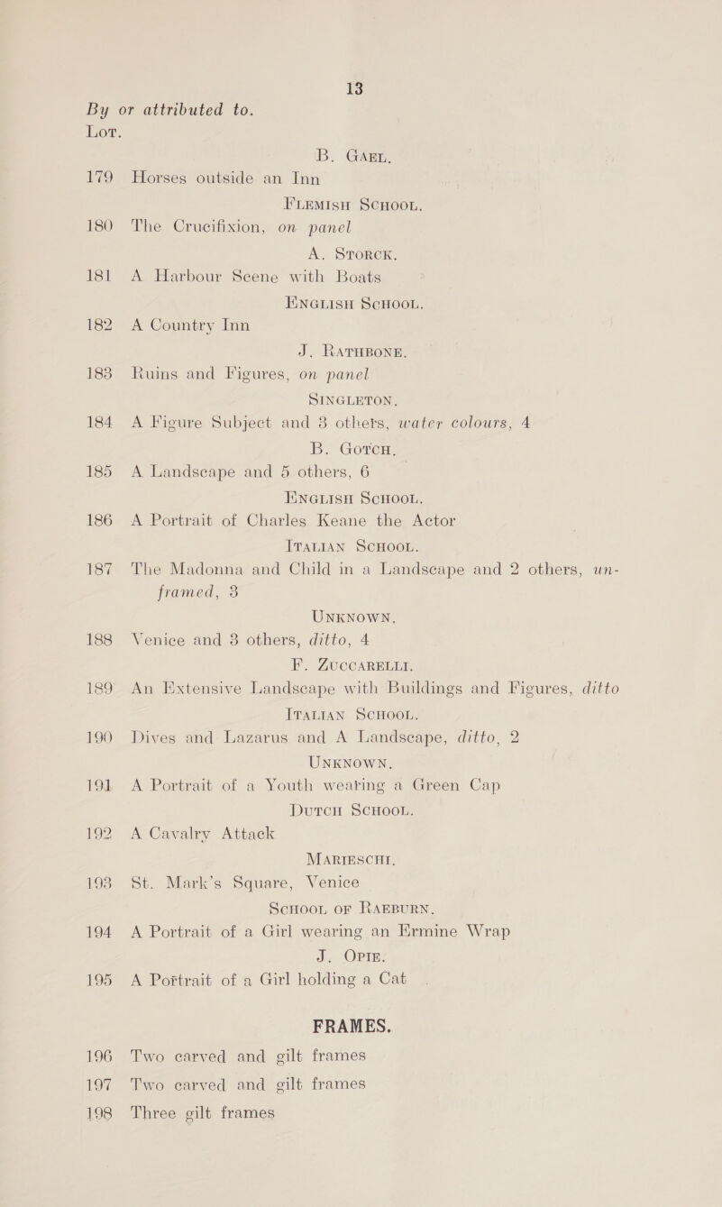 13st 182 188 184 187 'B. GAEL, Horses outside an Inn FLEMISH SCHOOL. The Crucifixion, on panel A. SToreK. A Harbour Scene with Boats HINGLISH SCHOOL. A Country Inn J. RATHBONE, Ruins and Figures, on panel SINGLETON, A Figure Subject and 8 others, water colours, 4 B. Goren: A Landseape and 5 others, 6 | T\NGLISH SCHOOL. A Portrait of Charles Keane the Actor ITALIAN SCHOOL. The Madonna and Child in a Landscape and 2 others, un- framed, 38 UNKNOWN. Venice and 38 others, ditto, 4 F. ZuCCARELLI. An Extensive Landscape with Buildings and Figures, ditto ITALIAN SCHOOL. Dives and Lazarus and A Landscape, ditto, 2 UNKNOWN. A Portrait of a Youth wearing a Green Cap DutTcH SCHOOL. A Cavalry Attack MARIESCHI, St. Mark’s Square, Venice Scnoon oF RAEBURN, A Portrait of a Girl wearing an Ermine Wrap J. OPIE. A Po#trait of a Girl holding a Cat FRAMES. Two carved and gilt frames Two carved and gilt frames Three gilt frames