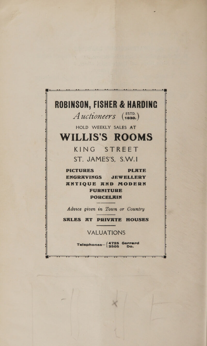   ROBINSON, FISHER &amp; HARDING Auctioneers (sss0.) HOLD WEEKLY SALES AT WILLIS’'S ROOMS KING STREET ST. JAMES’S, S.W.|1 PICTURES PLATE ENGRAVINGS JEWELLERY ANTIQUE AND MODERN FURNITURE PORCELAIN  Advice given in Town or Country  SALES AT PRIVATE HOUSES  VALUATIONS 4725 Gerrard Oo. Telephones— { 3505   