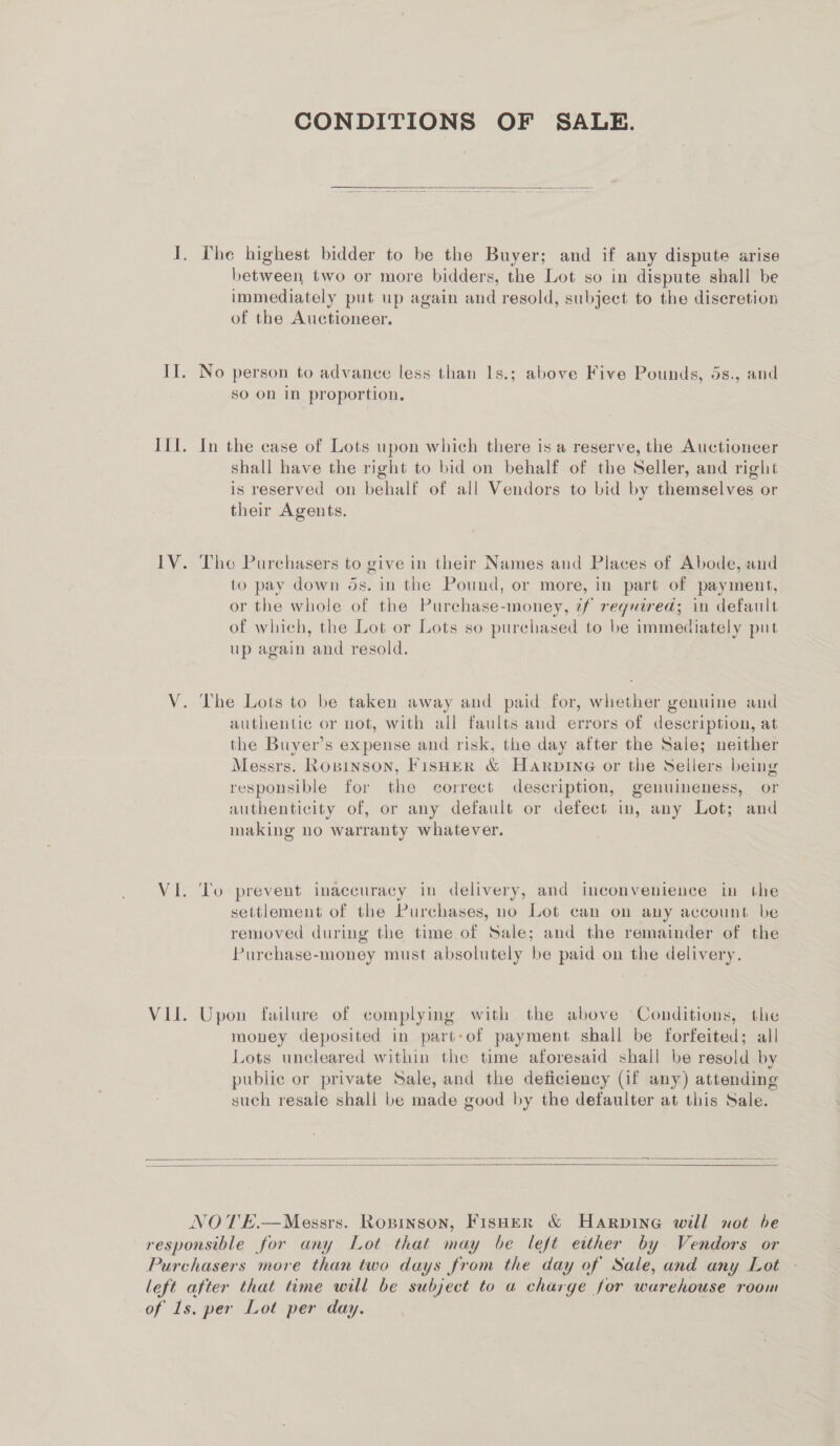 CONDITIONS OF SALE.  I. The highest bidder to be the Buyer; and if any dispute arise between two or more bidders, the Lot so in dispute shall be immediately put up again and resold, subject to the diseretion of the Auctioneer. II. No person to advance less than 1s.; above Five Pounds, 5s., and sO On In proportion. III. In the case of Lots upon which there is a reserve, the Auctioneer shall have the right to bid on behalf of the Seller, and right is reserved on behalf of all Vendors to bid by themselves or their Agents. IV. Tho Purchasers to give in their Names and Places of Abode, and to pay down os. in the Pound, or more, in part of payment, or the whole of the Purchase-money, ¢f required; in default of which, the Lot or Lots so purchased to be immediately put up again and resold. V. The Lots to be taken away and paid for, whether genuine and authentic or not, with all faults and errors of description, at the Buyer’s expense and risk, the day after the Sale; neither Messrs. Ropinson, FisHER &amp; Harpine or the Sellers being responsible for the correct description, genuineness, or authenticity of, or any default or defect in, any Lot; and making no warranty whatever. VI. To prevent inaccuracy in delivery, and inconvenience in the settlement of the Purchases, no Lot can on any account be removed during the time of Sale; and the remainder of the Purchase-money must absolutely be paid on the delivery. VII. Upon failure of complying with the above Conditions, the money deposited in part:of payment shall be forfeited; all Lots uncleared within the time aforesaid shall be resold by public or private Sale, and the deficiency (if any) attending such resale shall be made good by the detfaulter at this Sale.   NOTE.—Messrs. Ropinson, Fisher &amp; Harpine will not be responsible for any Lot that may be left either by Vendors or Purchasers more than two days from the day of Sale, and any Lot left after that time will be subject to a charge for warehouse room of 1s. per Lot per day.