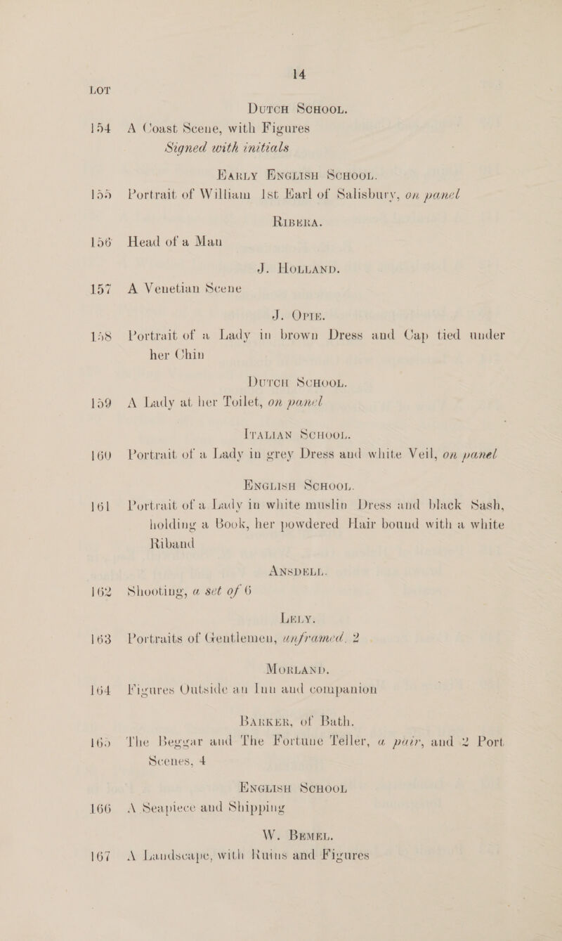 154 160 161 162 G3 164 166 167 14 DurcH Scsoo.. A Coast Scene, with Figures Signed with initials Harty Eneiish SCHOOL. Portrait of William Ist Harl of Salisbury, on panel RIBERA. Head of a Man J. HoLLAND. A Venetian Scene J Opi, Portrait of a Lady in brown Dress and Cap tied under her Chin DutrcH SCHOOL. A Lady at her Toilet, on panel IvALIAN SCHOOL. Portrait, of a Lady in grey Dress and white Veil, on panel TINGLISH SCHOOL. Portrait of a Lady in white muslin Dress and black Sash, holding a Book, her powdered Hair bound with a white Riband ANSDELL. Shooting, @ set of 6 Ley. Portraits of Gentlemen, unframed, 2 MorLAND. Figures Outside an Inn aud companion Barker, of Bath. The Beggar and The Fortuue Teller, «@ pazr, and 2 Port Scenes, 4 ENGLISH SCHOOL A Seapiece and Shipping W. Bremen. A Landscape, with Ruins and Figures