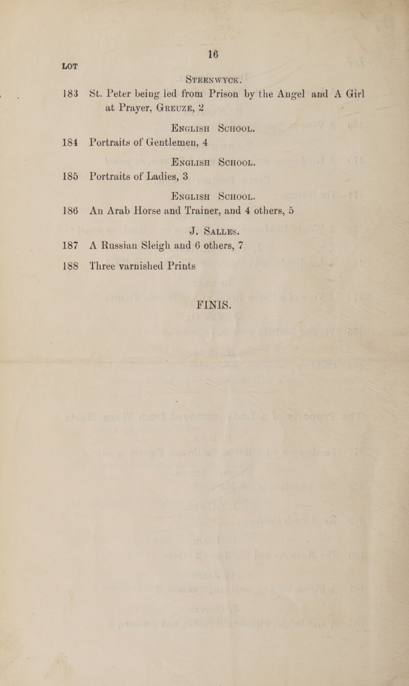 LOT STEENWYCK. 183 St. Peter being ied from Prison by the Angel and A Girl at Prayer, GREUZE, 2 ENGLISH SCHOOL. 184 Portraits of Gentlemen, 4 ENGLISH SCHOOL. 185 Portraits of Ladies, 3 ENGLISH SCHOOL. 186 An Arab Horse and Trainer, and 4 others, 5 J. SALLES. 187 A Russian Sleigh and 6 others, 7 188 Three varnished Prints FINIS.