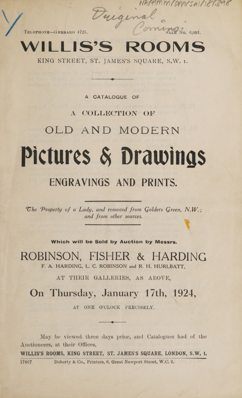 ‘hea MWY SAILIST SAS \ eg ae gins aia Es T BLEPHONE—GERRARD 4725, yy Aig No. 6,091, WILLIS’S ROOMS Pea STREET, ST. J[AMES’S SQUARE, S.W. 1, A CATALOGUE OF A COLLECTION OF ee Pre’ Ny he) D ERIN Pictures &amp; Drawings ENGRAVINGS AND PRINTS. Ghe Property of a Lady, and removed from Golders Green, N.W.; and from other sources. 4 Which will be Sold by Auction by Messrs. ROBINSON, FISHER &amp; HARDING F. A. HARDING, L. C. ROBINSON and R. H. HURLBATT, AT THEIR GALLERIES, AS ABOVE, On Thursday, January 17th, 1924, AT ONE O'CLOCK PRECISELY, | Coe: May be viewed three days prior, and Catalogues had of the Auctioneers, at their Offices, WILLIS’S ROOMS, KING STREET, ST. JAMES’S SQUARE, LONDON, S.W. 1. 17807 Doherty &amp; Co., Printers, 6, Great Newport Street, W.C. 2, a le 