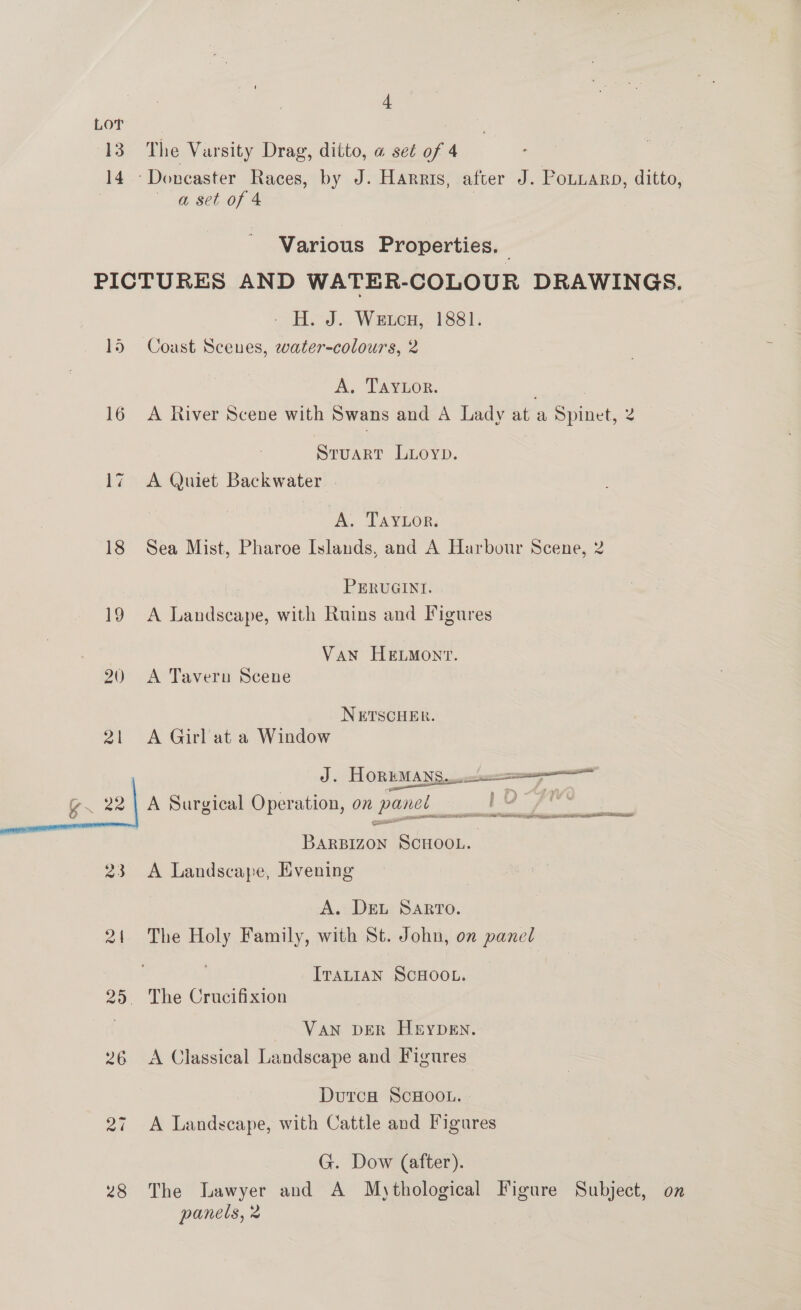 LOT 13° The Varsity Drag, ditto, @ set of 4 14 -Doncaster Races, by J. Harris, after J. PoLuarp, ditto, : a set of 4 | Various Properties. PICTURES AND WATER-COLOUR DRAWINGS. - H. J. Wetca, 1881. 15 Coast Scenes, water-colours, 2 A, TAYEOR. | 16 A River Scene with Swans and A Lady at a Spinet, 2 STUART LLOYD. 17 A Quiet Backwater A. Taytor. 18 Sea Mist, Pharoe Islands, and A Harbour Scene, 2 : PERUGINI. 19 A Landscape, with Ruins and Figures Van HELMONT. 20 ~A Tavern Scene NETSCHER. 21 A Girl at a Window J. HORBMAN Sree g. 22| A Surgical Operation, on panel bain }v ~ rte he eget ea eee an EES SESE eRe BARBIZON SCHOOL. 23 A Landscape, Evening A. DEL Sarto. 21 The Holy Family, with St. John, on panel IraLtIAN SCHOOL. 25. The Crucifixion VAN DER HEYDEN. 26 &lt;A Classical Landscape and Figures . DutcH ScHOOL. 27 A Landscape, with Cattle and Figures G. Dow (after). 28 The lawyer and A Mythological Figure Subject, on panels, 2