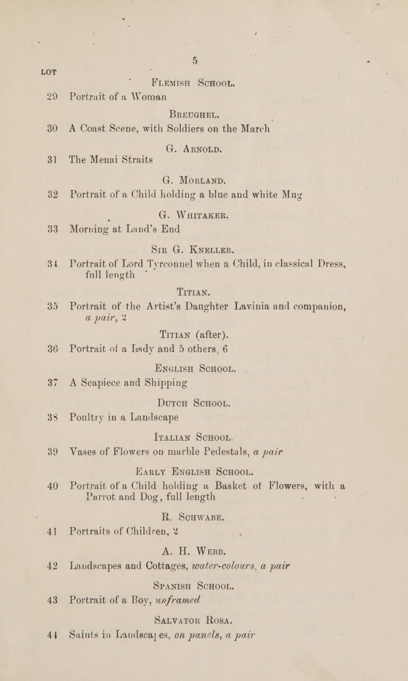 3] 32 33 34 40 4] 42 43 44 5 FLemMisH ScHoou. Portrait of » Woman BREUGHEL. Mi A Coast Scene, with Soldiers on the March G. ARNOLD. The Menai Straits G. Moruanp. Portrait of a Child holding a blue and white Mug , G. WHITAKER. Morning at Land’s End Sir G. KNELLEr. Portrait of Lord Tyrconnel when a Child, in classical Dress, full length | TITIAN. | Portrait of the Artist’s Daughter Lavinia and companion, a par, 2 Tirtan (after). ENGLISH SCHOOL. A Seapiece and Shipping DurcH ScHOooL. Poultry in a Landscape ITALIAN SCHOOL. Vases of Flowers on marble Pedestals, a pair Earty ENGLISH SCHOOL. Portrait of a Child holding a Basket of Flowers, with a Parrot and Dog, full length R. ie Portraits of Children, A. A, WEBB. Landscapes and Cottages, water-colours, a pair SPANISH SCHOOL. Portrait of a Boy, unframed SaLvaTor Rosa. Saints iu Landscay es, on panels, a parr