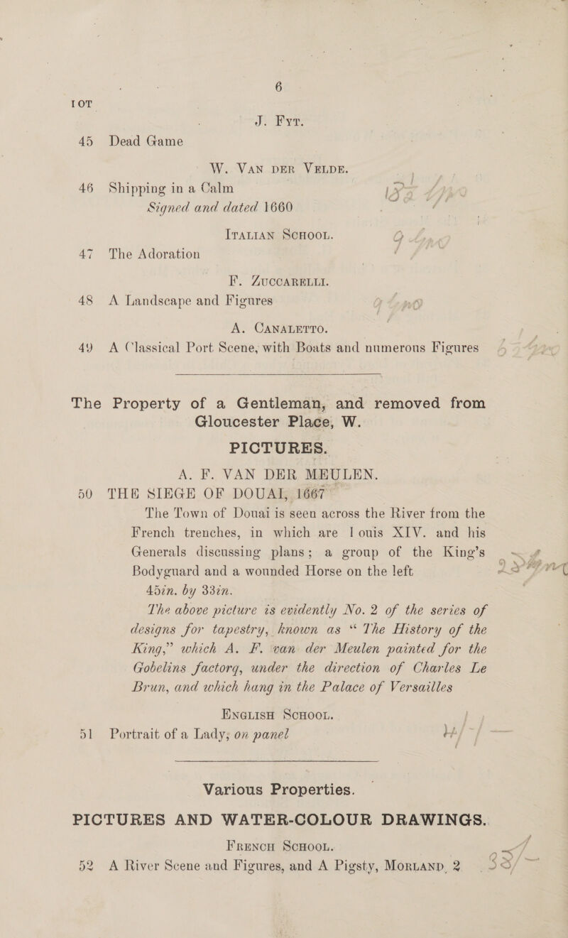 10T J. Fyt. 45 Dead Game W. VAN DER VELDE. | 46 Shipping in a Calm ae Signed and dated 1660 oF ITALIAN SCHOOL. 47 The Adoration F. ZUCCARELLI. 48 <A Landscape and Figures A. CANALETTO. | 49 A Classical Port Scene, with Boats and numerous Figures The Property of a Gentleman, and removed from Gloucester Place, W. PICTURES. A. F. VAN DER MEULEN. 60 THE SIEGE OF DOUAL, 1667 — The Town of Douai is seen across the River from the French trenches, in which are | ouis XIV. and his Generals discussing plans; a group of the King’s Bodyguard and a wounded Horse on the left 45in. by 332n. The above picture ts evidently No. 2 of the series of designs for tapestry, known as “ The History of the King,’ which A. F. van der Meulen painted for the Gobelins factorg, under the direction of Charles Le Brun, and which hang in the Palace of Versailles ENGLISH SCHOOL. 51 Portrait of a Lady; on panel th Various Properties. FRENCH SCHOOL. 52 A River Scene and Figures, and A Pigsty, Moruanp, 2 ; 6,