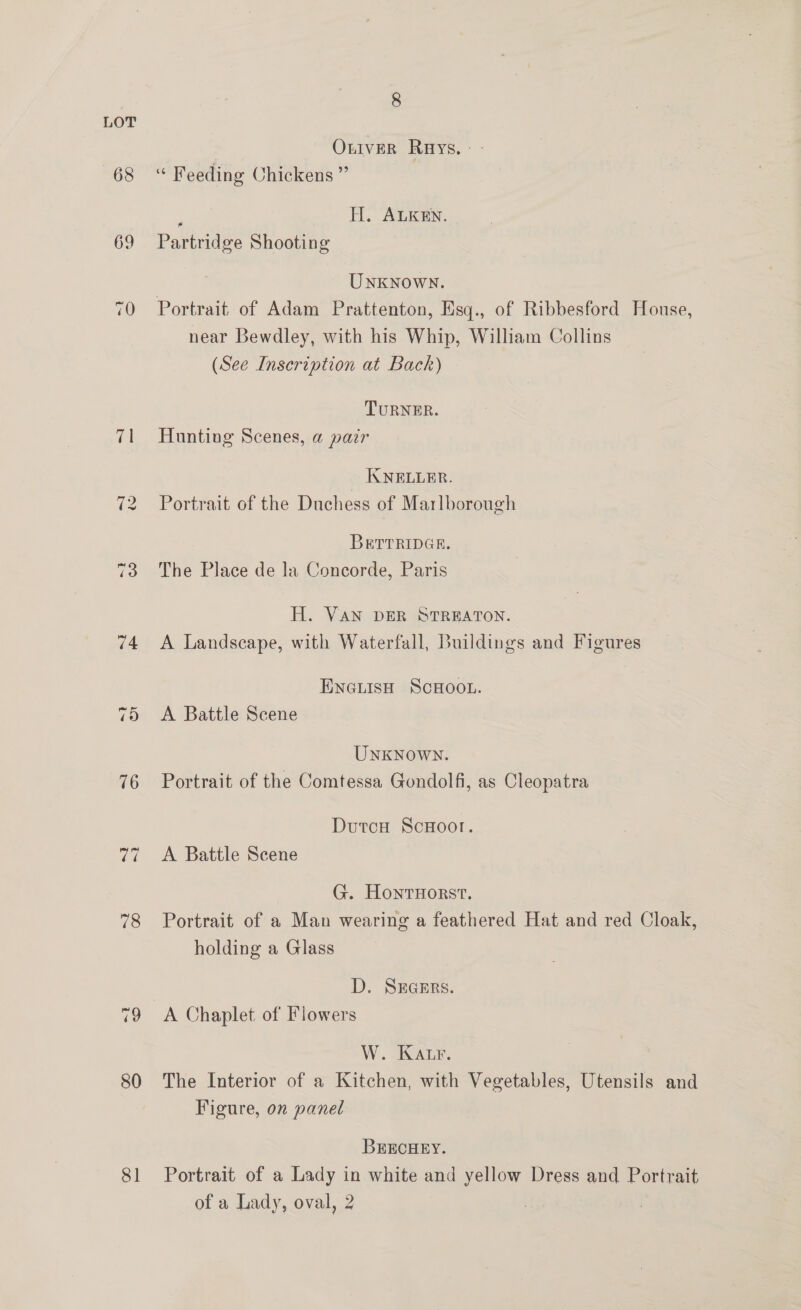 LOT Oniver Rays. - 68 ‘ Feeding Chickens” ; TI. ALKEN. 69 Partridge Shooting UNKNOWN. 70 Portrait of Adam Prattenton, Hsq., of Ribbesford Honse, near Bewdley, with his Whip, William Collins (See Inscription at Back) TURNER. 71 Hunting Scenes, a pair _ KNELLER. 72 Portrait of the Duchess of Marlborough BRTTRIDGE. 73 The Place de la Concorde, Paris H. VAN DER STREATON. 74 A Landscape, with Waterfall, Buildings and Figures ENGLISH SCHOOL. 75 <A Battle Scene UnxKnown. 76 Portrait of the Comtessa Gondolfi, as Cleopatra DutcH ScHootr. 77 +A Battle Scene G. Honrnorst. 78 Portrait of a Man wearing a feathered Hat and red Cloak, holding a Glass | D. SEGERS. 79 A Chaplet of Flowers W. KALrF. 80 The Interior of a Kitchen, with Vegetables, Utensils and Figure, on panel BEECHEY. 81 Portrait of a Lady in white and yellow Dress and Portrait of a Lady, oval, 2