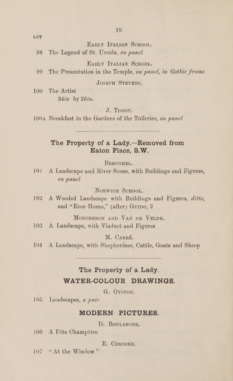 LOT Harty ITALIAN ScHoo.u. 98 The Legend of St. Ursula, on panel Karty Iranian ScHoo.. 99 The Presentation in the Temple, on panel, in Gothic frame | JOSEPH STEVENS. 100 The Artist 347n. by 2627. J. Trssor. 100a Breakfast in the Gardens of the Tuileries, on panel  The Property of a Lady.—Removed from Eaton Place, S.W. BREUGHEL. 101 A Landscape and River Scene, with Buildings and Figures, on panel NorwicH ScHoou. } 102. A Wooded Landscape. with Buildings and Figures, ditto, and “Kece Homo,” (after) Guipo, 2 MoucHERON AND VAN DE VELDE. 103 A Landscape, with Viaduct and Figures M. Carré. 104 A Landscape, with Shepherdess, Cattle, Goats and Sheep  The Property of a Lady. WATER-COLOUR DRAWINGS. G. Oyston. 105 Landscapes, a@ pair MODERN PICTURES. D. BouLanGcer. 106 A Féte Champétre | EK. CErcone. 107 ‘* At the Window ”