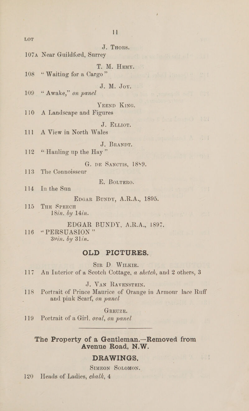 J. THORS. 108 ald 116 ia 118 119 }20 T. M. Heny. “Waiting for a Cargo” J. M. Joy. ‘“* Awake,” on panel YEEND Kine. A Landscape and Figures J. ELiot. A View in North Wales J. Branpt. “ Hauling up the Hay ” G. DE SANcTIs, 1889. The Connoisseur EK. Bourero. In the Sun Epcar Bunpy, A.R.A., 1895. THe SPEECH 182n. by 142n. EDGAR BUNDY, A.R.A., 1897. “PERSUASION ” 347n. by 3lin. OLD PICTURES. Str D WILKIE. An L[nterior of a Scotch Cottage, a sketch, and 2 others, 3 J. VAN RAVENSTEIN. Portrait of Prince Maurice of Orange in Armonr lace Ruff and pink Scarf, on panel GREUZE. Portrait of a Girl, oval, on panel Avenue Road, N.W. DRAWINGS, SIMEON SOLOMON. Heads of Ladies, chalk, 4