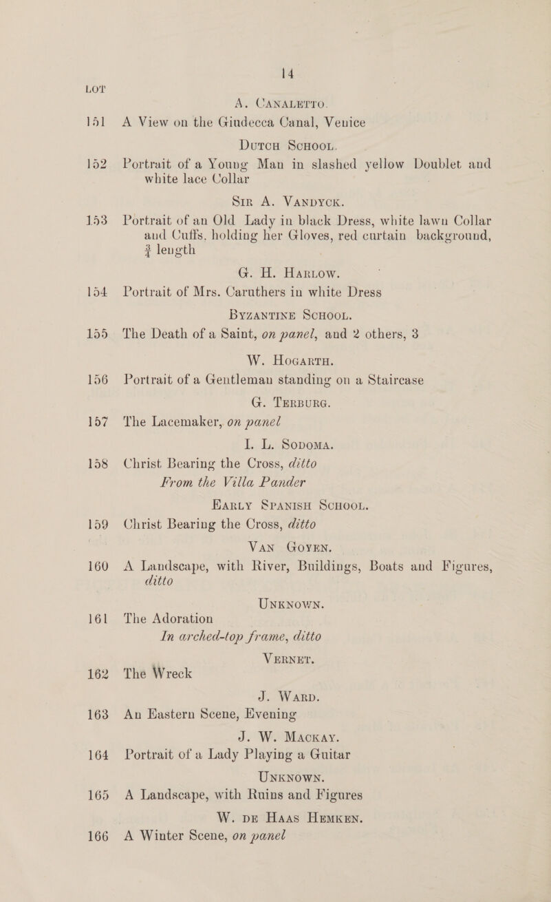 15] 153 hal 14 A. CANALETTO. A View on the Giudecca Canal, Venice Dutca ScHoo.L. Portrait of a Young Man in slashed yellow Doublet and white lace Collar : Sin A. VANDYCK. Portrait of an Old Lady in black Dress, white lawn Collar aud Cuffs, holding her Gloves, red curtain background, 3 length | G. H. Hariow. Portrait of Mrs. Caruthers in white Dress BYZANTINE SCHOOL. The Death of a Saint, on panel, and 2 others, 3 W. Hogarra. Portrait of a Gentleman standing on a Staircase G. TERBURG. The Lacemaker, on panel I. L. Sopoma. Christ Bearing the Cross, ditto rom the Villa Pander HARLY SPANISH SCHOOL. Christ Bearing the Cross, ditto Van GOYEN. A Landscape, with River, Buildings, Boats and Figures, ditto | Unknown. The Adoration : In arched-top frame, ditto VERNET, The Wreck J. Warp. Aun Eastern Scene, Evening J. W. Mackay. Portrait of a Lady Playing a Guitar Unknown. A Landscape, with Ruins and Figures W. pe Haas HeEmKeEn.