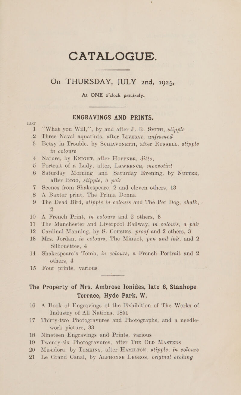 15 Th © 16 de 18 19 20 21 CATALOGUE.  On. THURSDAY, JULY . 2nd, “1925, At ONE o’clock precisely.   ENGRAVINGS AND PRINTS. “What you Will,’’, by and after J. R. Smiru, stipple Three Naval aquatints, after Livesay, unframed Betsy in Trouble, by Scutavonerti, after RussELu, stipple in colours Nature, by Knicut, after Hoppnsr, ditto, Portrait of a Lady, after, LAWRENCE, mezzotint Saturday Morning and Saturday Evening, by Nuttsr, after Biea, stipple, a pair Scenes from Shakespeare, 2 and eleven others, 18 A Baxter print, The Prima Donna The Dead Bird, stipple in colours and The Pet Dog, chalk, 2 A French Print, in colours and 2 others, 8 The Manchester and Liverpool Railway, in colours, a pair Cardinal Manning, by 8. Cousins, proof and 2 others, 8 Mrs. Jordan, in colours, The Minuet, pen and ink, and 2 Silhouettes, 4 Shakespeare’s Tomb, in colours, a French Portrait and 2 others, 4 Four prints, various Property of Mrs. Ambrose Ionides, late 6, Stanhope Terrace, Hyde Park, W. A Book of Engravings of the Exhibition of The Works of Industry of All Nations, 1851 Thirty-two Photogravures and Photographs, and a needle- work picture, 33 Nineteen Engravings and Prints, various Twenty-six Photogravures, after THE OL~p MaAstTrErs Musidora, by Tomxins, after Hamitron, stipple, in colours Le Grand Canal, by AtpHonse LeGRos, original etching